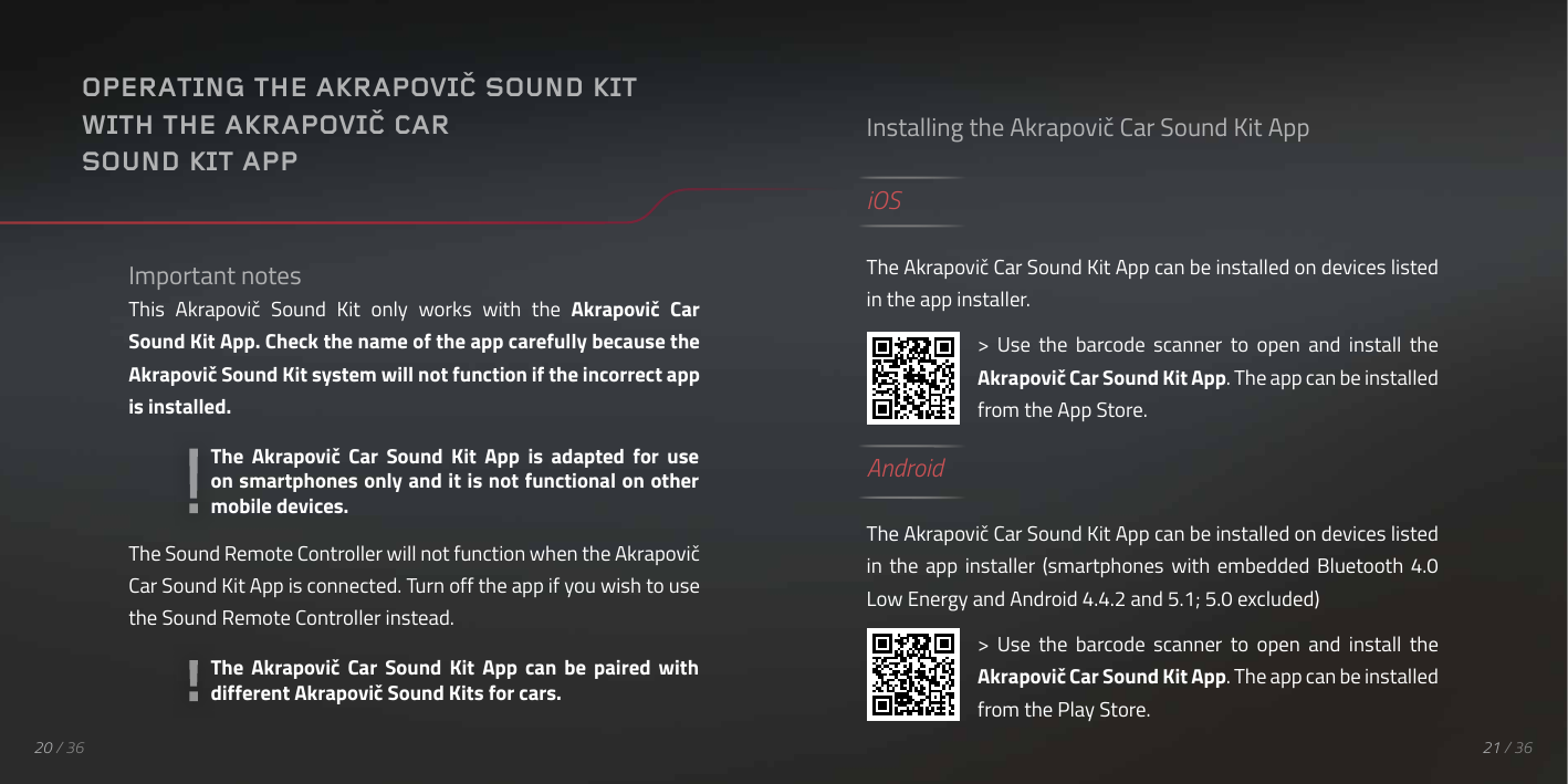 20 / 36Important notesThis  Akrapovič  Sound  Kit  only  works  with  the  Akrapovič  Car Sound Kit App. Check the name of the app carefully because the Akrapovič Sound Kit system will not function if the incorrect app is installed.The Sound Remote Controller will not function when the Akrapovič Car Sound Kit App is connected. Turn off the app if you wish to use the Sound Remote Controller instead.OPERATING THE AKRAPOVIČ SOUND KITWITH THE AKRAPOVIČ CAR SOUND KIT APPInstalling the Akrapovič Car Sound Kit AppiOSThe Akrapovič Car Sound Kit App can be installed on devices listed in the app installer.>  Use  the  barcode  scanner  to  open  and  install  the Akrapovič Car Sound Kit App. The app can be installed from the App Store.AndroidThe Akrapovič Car Sound Kit App can be installed on devices listed in  the  app installer  (smartphones  with  embedded  Bluetooth  4.0 Low Energy and Android 4.4.2 and 5.1; 5.0 excluded)>  Use  the  barcode  scanner  to  open  and  install  the Akrapovič Car Sound Kit App. The app can be installed from the Play Store.The  Akrapovič  Car  Sound  Kit  App  can  be  paired  with different Akrapovič Sound Kits for cars.The  Akrapovič  Car  Sound  Kit  App  is  adapted  for  use on smartphones only and it is not functional on other mobile devices.QR KODA21 / 36