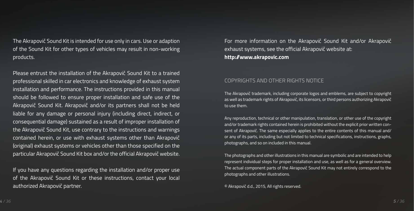 The Akrapovič Sound Kit is intended for use only in cars. Use or adaption of the Sound Kit for other types of vehicles may result in non-working products.Please entrust the installation of the Akrapovič Sound Kit to a trained professional skilled in car electronics and knowledge of exhaust system installation and performance. The instructions provided in this manual should  be  followed  to  ensure  proper  installation  and  safe  use  of  the Akrapovič  Sound  Kit.  Akrapovič  and/or  its  partners  shall  not  be  held liable  for  any  damage  or  personal  injury  (including  direct,  indirect,  or consequential damage) sustained as a result of improper installation of the Akrapovič Sound Kit, use contrary to the instructions and warnings contained  herein,  or  use  with  exhaust  systems  other  than  Akrapovič (original) exhaust systems or vehicles other than those specified on the particular Akrapovič Sound Kit box and/or the official Akrapovič website.If you have any questions regarding the installation and/or proper use of  the  Akrapovič  Sound  Kit  or  these  instructions,  contact  your  local authorized Akrapovič partner.For  more  information  on  the  Akrapovič  Sound  Kit  and/or  Akrapovič exhaust systems, see the official Akrapovič website at:http://www.akrapovic.comCOPYRIGHTS AND OTHER RIGHTS NOTICEThe Akrapovič trademark, including corporate logos and emblems, are subject to copyright as well as trademark rights of Akrapovič, its licensors, or third persons authorizing Akrapovič to use them.Any reproduction, technical or other manipulation, translation, or other use of the copyright and/or trademark rights contained herein is prohibited without the explicit prior written con-sent of Akrapovič. The same especially applies to the entire contents of this manual and/or any of its parts, including but not limited to technical specifications, instructions, graphs, photographs, and so on included in this manual.The photographs and other illustrations in this manual are symbolic and are intended to help represent individual steps for proper installation and use, as well as for a general overview. The actual component parts of the Akrapovič Sound Kit may not entirely correspond to the photographs and other illustrations.&copy; Akrapovič d.d., 2015, All rights reserved.5 / 364 / 36