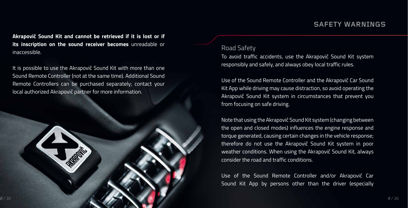Akrapovič  Sound  Kit  and  cannot  be  retrieved  if  it  is  lost  or  if its inscription on the sound receiver becomes unreadable  or inaccessible.It is possible to use the Akrapovič Sound Kit with more than one Sound Remote Controller (not at the same time). Additional Sound Remote  Controllers  can  be  purchased  separately;  contact  your local authorized Akrapovič partner for more information.SAFETY WARNINGSRoad SafetyTo  avoid  traffic  accidents,  use  the  Akrapovič  Sound  Kit  system responsibly and safely, and always obey local traffic rules.Use of the Sound Remote Controller and the Akrapovič Car Sound Kit App while driving may cause distraction, so avoid operating the Akrapovič  Sound  Kit  system  in  circumstances  that  prevent  you from focusing on safe driving.Note that using the Akrapovič Sound Kit system (changing between the open and closed modes) influences the engine response and torque generated, causing certain changes in the vehicle response; therefore  do  not  use  the  Akrapovič  Sound  Kit  system  in  poor weather conditions. When using the Akrapovič Sound Kit, always consider the road and traffic conditions.Use  of  the  Sound  Remote  Controller  and/or  Akrapovič  Car Sound  Kit  App  by  persons  other  than  the  driver  (especially9 / 368 / 36