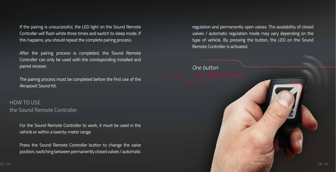 If the pairing is unsuccessful, the LED light on the Sound Remote Controller will flash white three times and switch to sleep mode. If this happens, you should repeat the complete pairing process.After  the  pairing  process  is  completed,  the  Sound  Remote Controller can  only be used with the corresponding installed and paired receiver.The pairing process must be completed before the first use of the Akrapovič Sound Kit.For the Sound Remote Controller to work, it must be used in the vehicle or within a twenty-meter range.Press  the  Sound  Remote  Controller  button  to  change  the  valve position, switching between permanently closed valves / automatic 12 / 36 13 / 36HOW TO USEthe Sound Remote Controllerregulation and permanently open valves. The availability of closed valves /  automatic  regulation  mode  may  vary  depending  on  the type  of  vehicle.  By  pressing  the  button,  the  LED  on  the  Sound Remote Controller is activated.  One button  &ndash; two different modes.