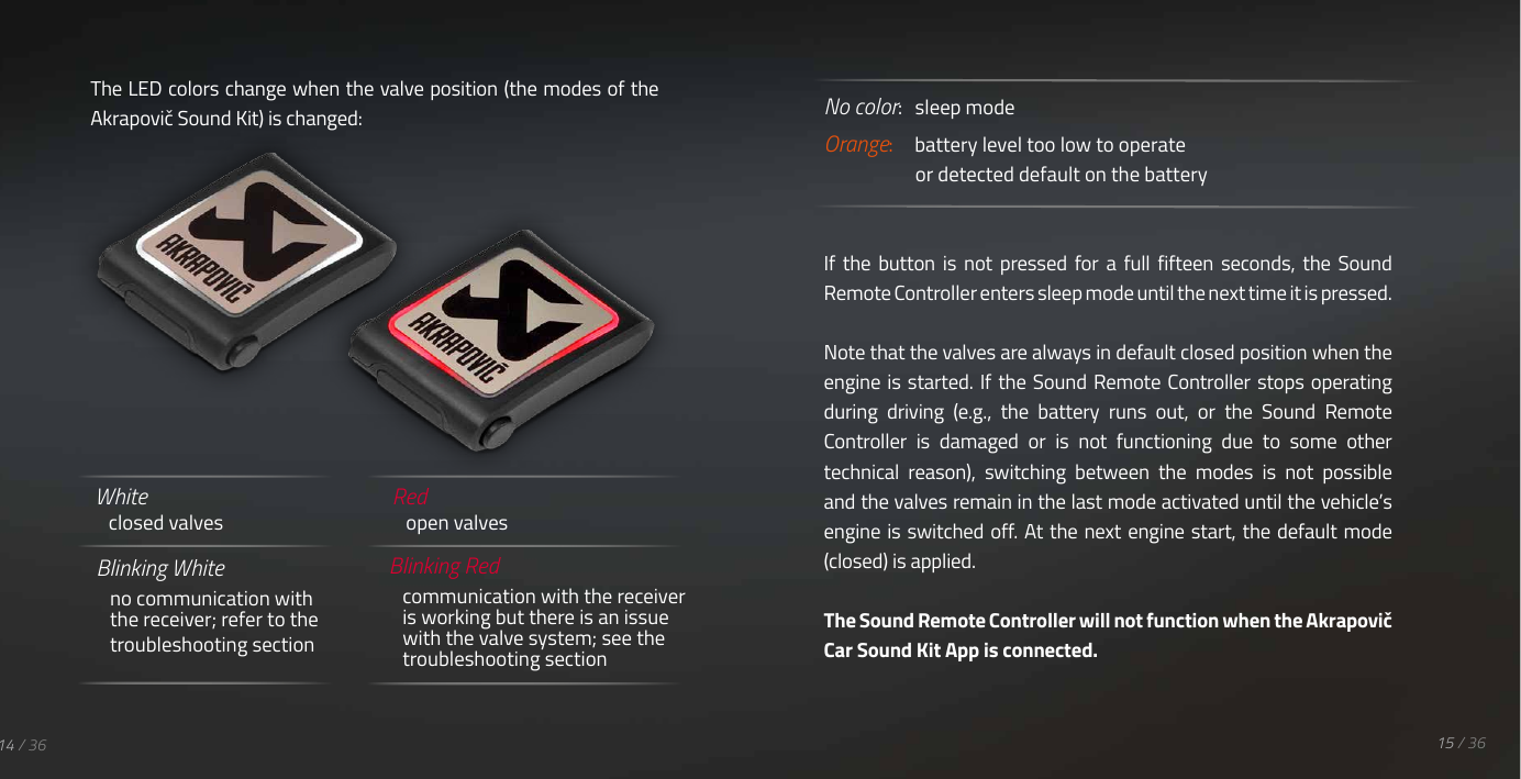 Blinking White no communication with the receiver; refer to the troubleshooting sectionBlinking Redcommunication with the receiver is working but there is an issue with the valve system; see the troubleshooting sectionRed open valvesWhite closed valvesThe LED colors change when the valve position (the modes of the Akrapovič Sound Kit) is changed: No color:   sleep modeOrange:     battery level too low to operate     or detected default on the batteryIf  the  button  is  not  pressed  for  a  full  fifteen  seconds,  the  Sound Remote Controller enters sleep mode until the next time it is pressed.Note that the valves are always in default closed position when the engine is  started. If the  Sound Remote Controller stops operating during  driving  (e.g.,  the  battery  runs  out,  or  the  Sound  Remote Controller  is  damaged  or  is  not  functioning  due  to  some  other technical  reason),  switching  between  the  modes  is  not  possible and the valves remain in the last mode activated until the vehicle&rsquo;s engine is switched off. At the next engine start, the default mode (closed) is applied.The Sound Remote Controller will not function when the Akrapovič Car Sound Kit App is connected. 15 / 3614 / 36