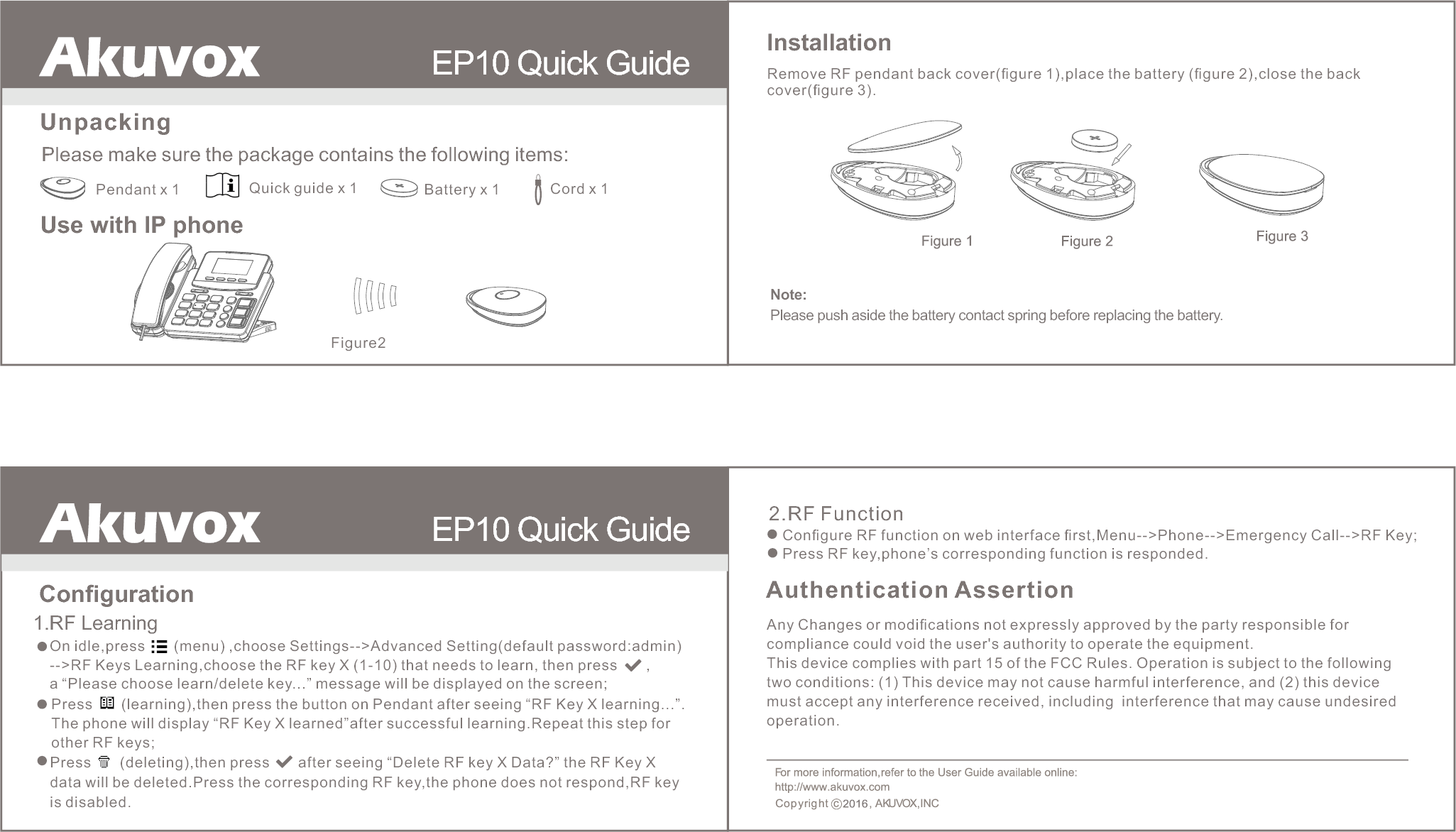 Figure2Conﬁguration1.RF LearningEP10 Quick GuideUse with IP phoneUnpackingPlease make sure the package contains the following items:Pendant x 1 Quick guide x 1 Battery x 1 Cord x 1On idle,press       (menu) ,choose Settings-->Advanced Setting(default password:admin)-->RF Keys Learning,choose the RF key X (1-10) that needs to learn, then press       ,a &ldquo;Please choose learn/delete key...&rdquo; message will be displayed on the screen;Press       (learning),then press the button on Pendant after seeing &ldquo;RF Key X learning...&rdquo;.The phone will display &ldquo;RF Key X learned&rdquo;after successful learning.Repeat this step for other RF keys;Press       (deleting),then press       after seeing &ldquo;Delete RF key X Data?&rdquo; the RF Key X data will be deleted.Press the corresponding RF key,the phone does not respond,RF key is disabled.Conﬁgure RF function on web interface ﬁrst,Menu-->Phone-->Emergency Call-->RF Key;Press RF key,phone&rsquo;s corresponding function is responded.2.RF FunctionInstallationNote: Please push aside the battery contact spring before replacing the battery.Remove RF pendant back cover(ﬁgure 1),place the battery (ﬁgure 2),close the backcover(ﬁgure 3).Authentication AssertionAny Changes or modiﬁcations not expressly approved by the party responsible for compliance could void the user's authority to operate the equipment.  This device complies with part 15 of the FCC Rules. Operation is subject to the following two conditions: (1) This device may not cause harmful interference, and (2) this device must accept any interference received, including  interference that may cause undesired operation.EP10 Quick Guide