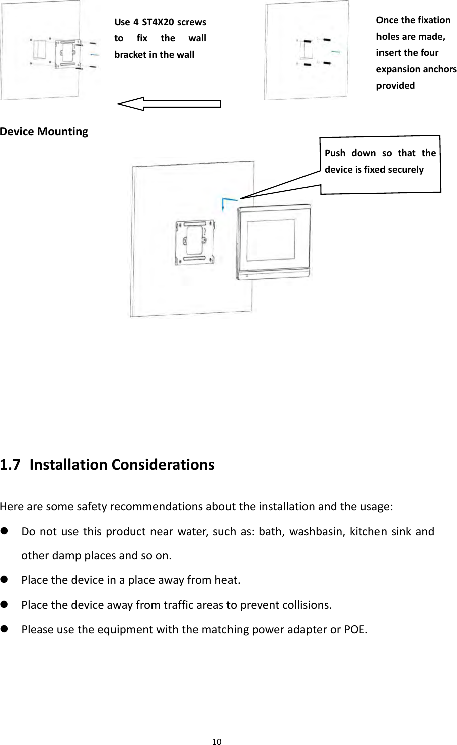 10 DeviceMounting 1.7 InstallationConsiderationsHerearesomesafetyrecommendationsabouttheinstallationandtheusage: Donotusethisproductnearwater,suchas:bath,washbasin,kitchensinkandotherdampplacesandsoon. Placethedeviceinaplaceawayfromheat. Placethedeviceawayfromtrafficareastopreventcollisions. PleaseusetheequipmentwiththematchingpoweradapterorPOE.Oncethefixationholesaremade,insertthefourexpansionanchorsprovidedUse4ST4X20screwstofixthewallbracketinthewallPushdownsothatthedeviceisfixedsecurely