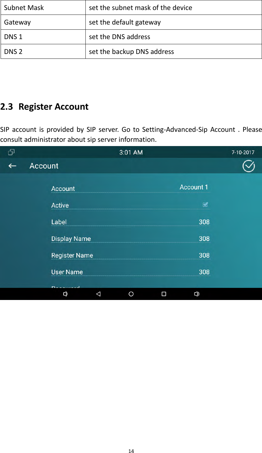 14SubnetMasksetthesubnetmaskofthedeviceGatewaysetthedefaultgatewayDNS1settheDNSaddressDNS2setthebackupDNSaddress2.3 RegisterAccountSIPaccountisprovidedbySIPserver.GotoSetting‐Advanced‐SipAccount.Pleaseconsultadministratoraboutsipserverinformation.