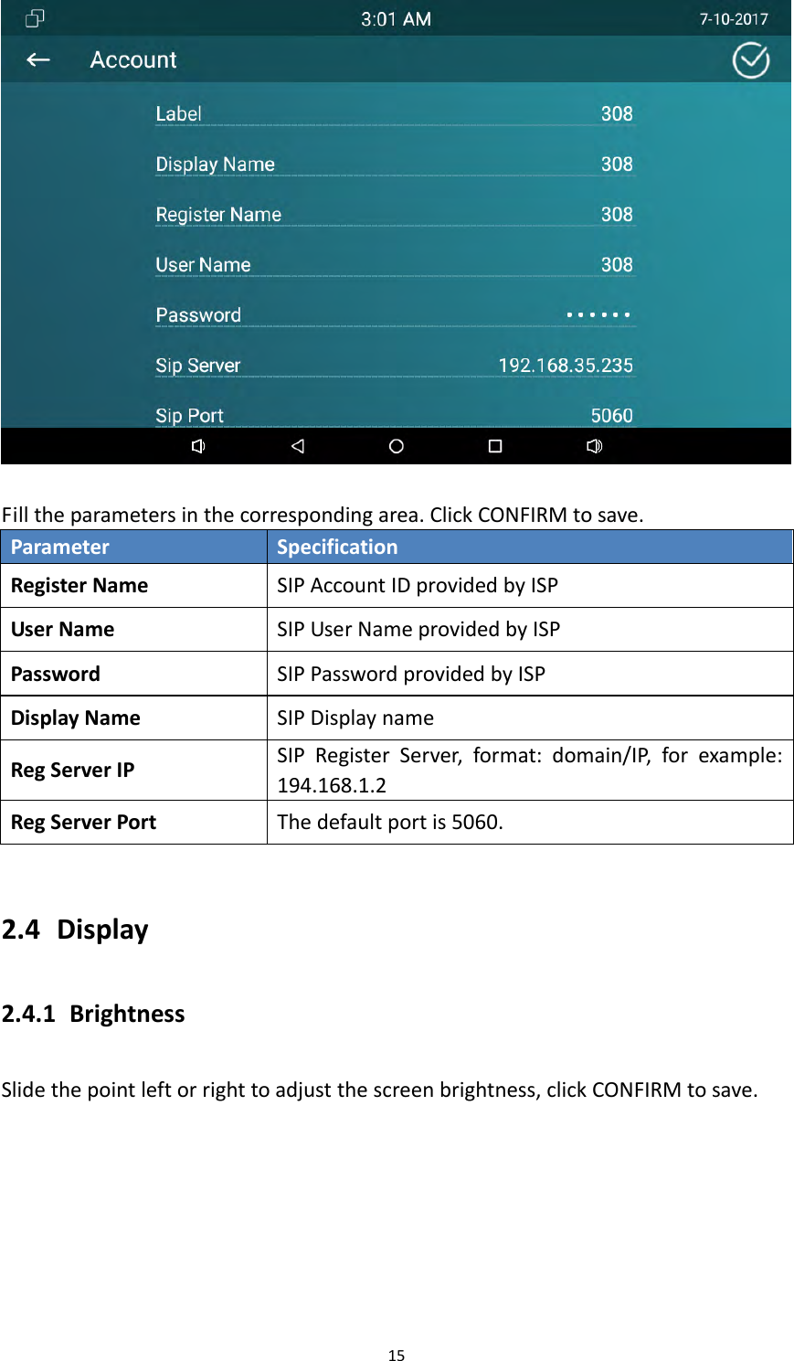 15Filltheparametersinthecorrespondingarea.ClickCONFIRMtosave.ParameterSpecificationRegisterNameSIPAccountIDprovidedbyISPUserNameSIPUserNameprovidedbyISPPasswordSIPPasswordprovidedbyISPDisplayNameSIPDisplaynameRegServerIPSIPRegisterServer,format:domain/IP,forexample:194.168.1.2RegServerPortThedefaultportis5060.2.4 Display2.4.1 BrightnessSlidethepointleftorrighttoadjustthescreenbrightness,clickCONFIRMtosave.