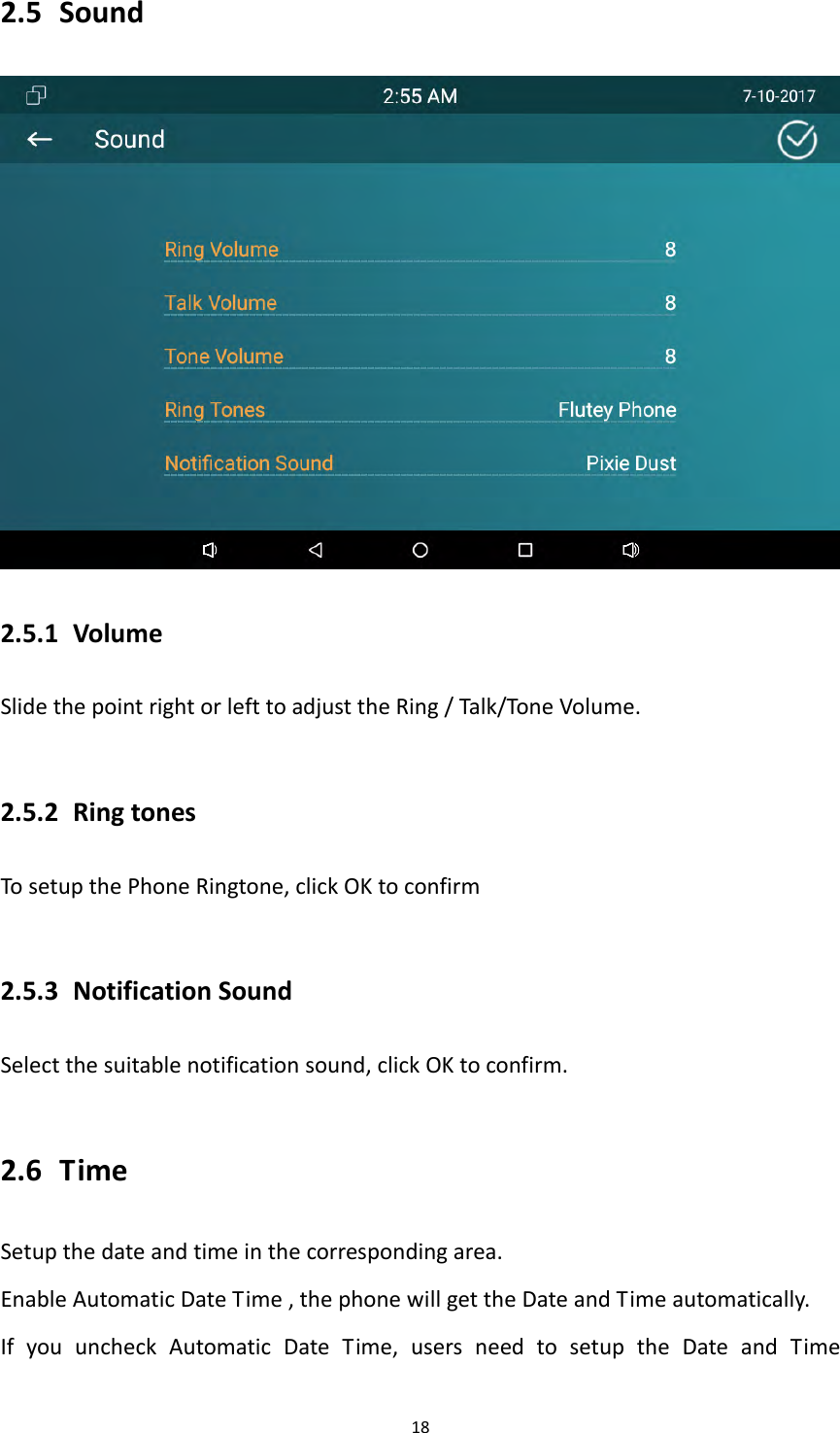 182.5 Sound2.5.1 VolumeSlidethepointrightorlefttoadjusttheRing/Talk/ToneVolume.2.5.2 RingtonesTosetupthePhoneRingtone,clickOKtoconfirm2.5.3 NotificationSoundSelectthesuitablenotificationsound,clickOKtoconfirm.2.6 TimeSetupthedateandtimeinthecorrespondingarea.EnableAutomaticDateTime,thephonewillgettheDateandTimeautomatically.IfyouuncheckAutomaticDateTime,usersneedtosetuptheDateandTime