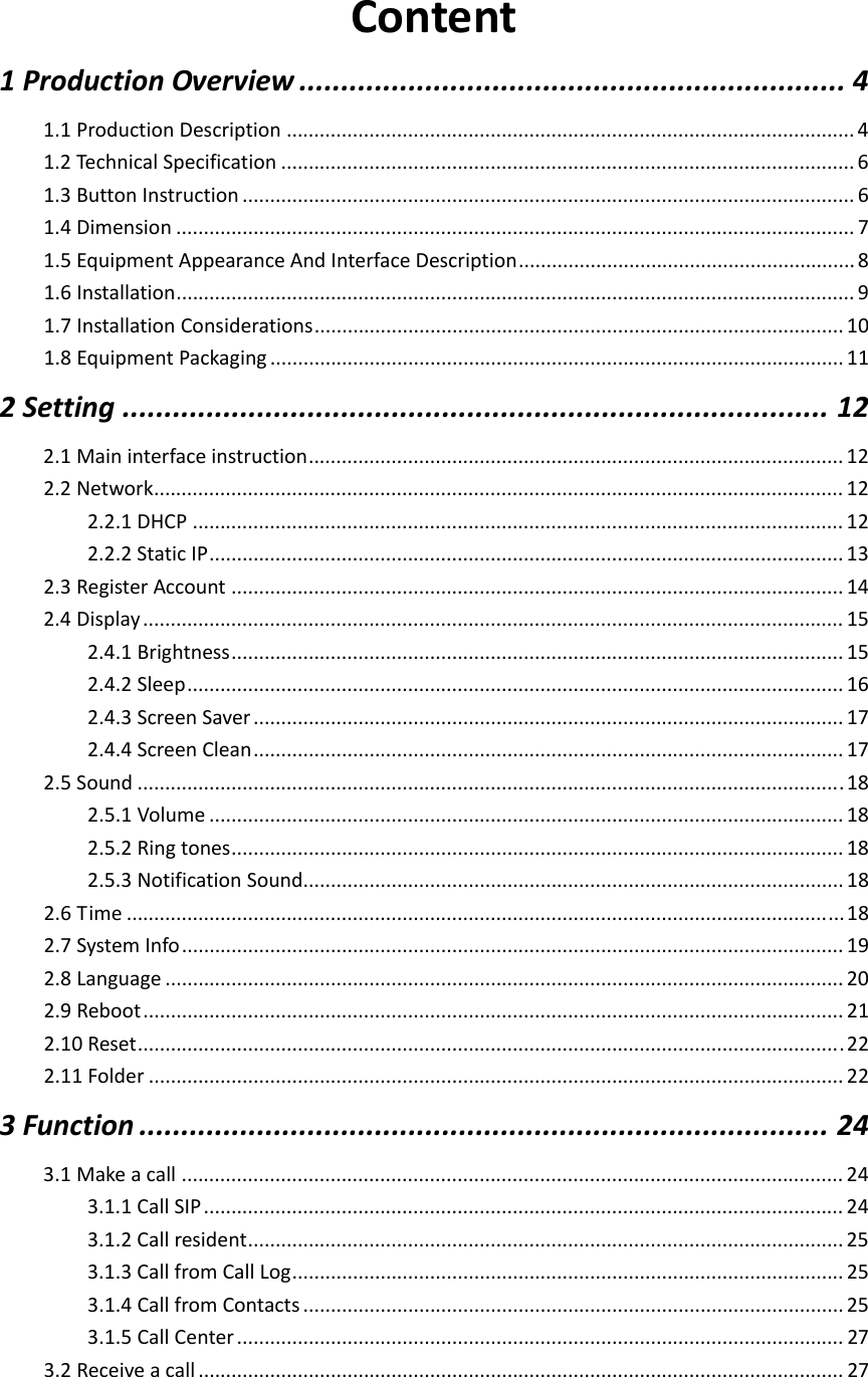  Content1ProductionOverview.................................................................41.1ProductionDescription.......................................................................................................41.2TechnicalSpecification........................................................................................................61.3ButtonInstruction...............................................................................................................61.4Dimension...........................................................................................................................71.5EquipmentAppearanceAndInterfaceDescription.............................................................81.6Installation...........................................................................................................................91.7InstallationConsiderations................................................................................................101.8EquipmentPackaging........................................................................................................112Setting....................................................................................122.1Maininterfaceinstruction.................................................................................................122.2Network.............................................................................................................................122.2.1DHCP......................................................................................................................122.2.2StaticIP...................................................................................................................132.3RegisterAccount...............................................................................................................142.4Display...............................................................................................................................152.4.1Brightness...............................................................................................................152.4.2Sleep.......................................................................................................................162.4.3ScreenSaver...........................................................................................................172.4.4ScreenClean...........................................................................................................172.5Sound................................................................................................................................182.5.1Volume...................................................................................................................182.5.2Ringtones...............................................................................................................182.5.3NotificationSound..................................................................................................182.6Time..................................................................................................................................182.7SystemInfo........................................................................................................................192.8Language...........................................................................................................................202.9Reboot...............................................................................................................................212.10Reset................................................................................................................................222.11Folder..............................................................................................................................223Function..................................................................................243.1Makeacall........................................................................................................................243.1.1CallSIP....................................................................................................................243.1.2Callresident............................................................................................................253.1.3CallfromCallLog....................................................................................................253.1.4CallfromContacts..................................................................................................253.1.5CallCenter..............................................................................................................273.2Receiveacall.....................................................................................................................27