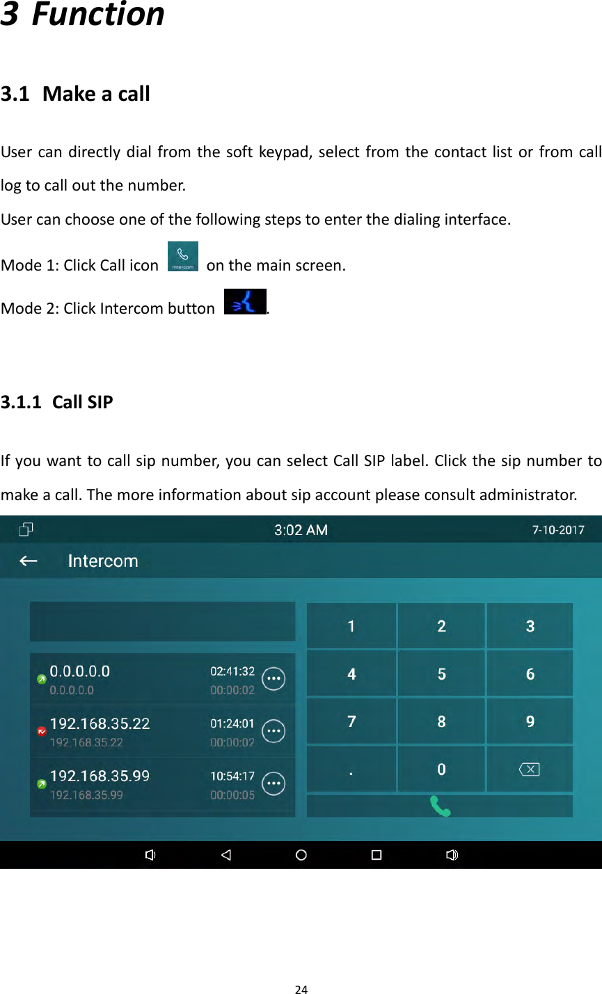 243 Function3.1 MakeacallUsercandirectlydialfromthesoftkeypad,selectfromthecontactlistorfromcalllogtocalloutthenumber.Usercanchooseoneofthefollowingstepstoenterthedialinginterface.Mode1:ClickCallicon  onthemainscreen.Mode2:ClickIntercombutton.3.1.1 CallSIPIfyouwanttocallsipnumber,youcanselectCallSIPlabel.Clickthesipnumbertomakeacall.Themoreinformationaboutsipaccountpleaseconsultadministrator.
