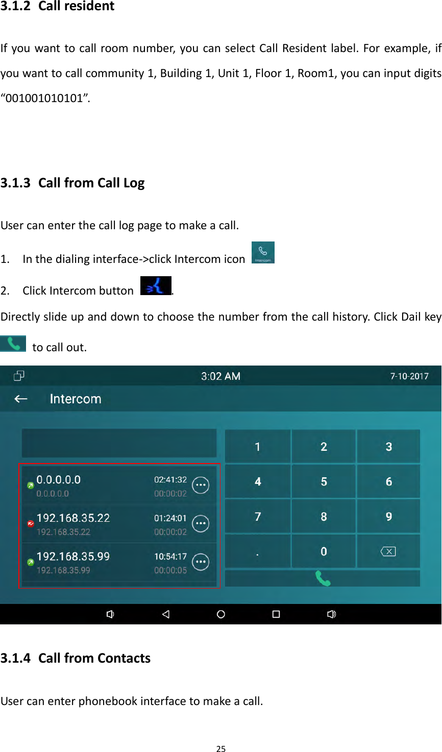 253.1.2 CallresidentIfyouwanttocallroomnumber,youcanselectCallResidentlabel.Forexample,ifyouwanttocallcommunity1,Building1,Unit1,Floor1,Room1,youcaninputdigits&ldquo;001001010101&rdquo;.3.1.3 CallfromCallLogUsercanenterthecalllogpagetomakeacall.1. Inthedialinginterface‐>clickIntercomicon2. ClickIntercombutton.Directlyslideupanddowntochoosethenumberfromthecallhistory.ClickDailkeytocallout.3.1.4 CallfromContactsUsercanenterphonebookinterfacetomakeacall.