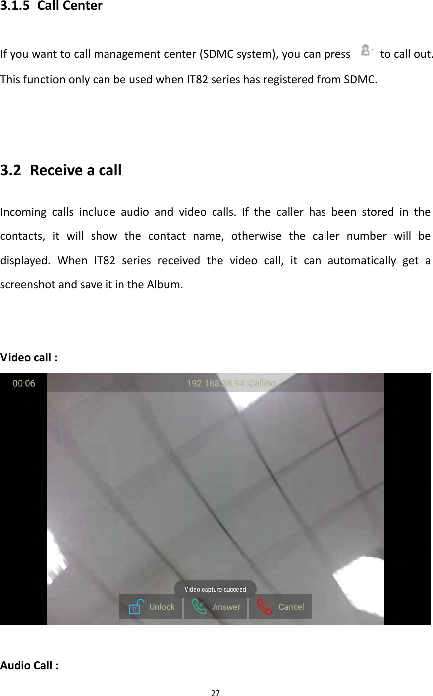 273.1.5 CallCenterIfyouwanttocallmanagementcenter(SDMCsystem),youcanpress  tocallout.ThisfunctiononlycanbeusedwhenIT82serieshasregisteredfromSDMC.3.2 ReceiveacallIncomingcallsincludeaudioandvideocalls.Ifthecallerhasbeenstoredinthecontacts,itwillshowthecontactname,otherwisethecallernumberwillbedisplayed.WhenIT82seriesreceivedthevideocall,itcanautomaticallygetascreenshotandsaveitintheAlbum.Videocall:AudioCall: