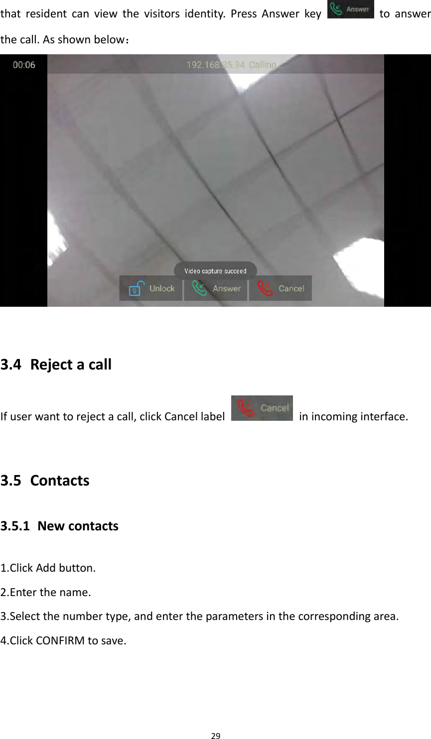 29thatresidentcanviewthevisitorsidentity.PressAnswerkeytoanswerthecall.Asshownbelow：3.4 RejectacallIfuserwanttorejectacall,clickCancellabel  inincominginterface.3.5 Contacts3.5.1 Newcontacts1.ClickAddbutton.2.Enterthename.3.Selectthenumbertype,andentertheparametersinthecorrespondingarea.4.ClickCONFIRMtosave.