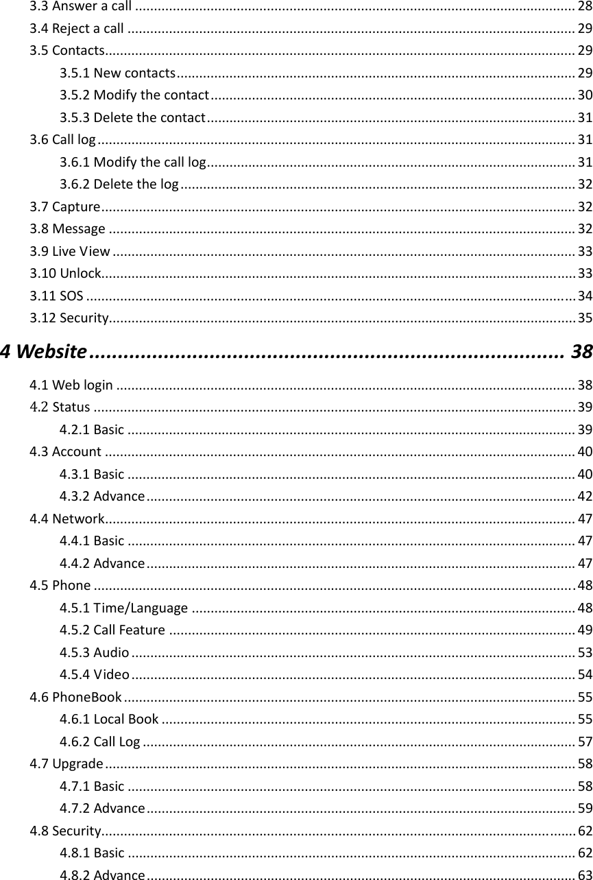  3.3Answeracall.....................................................................................................................283.4Rejectacall.......................................................................................................................293.5Contacts.............................................................................................................................293.5.1Newcontacts..........................................................................................................293.5.2Modifythecontact.................................................................................................303.5.3Deletethecontact..................................................................................................313.6Calllog...............................................................................................................................313.6.1Modifythecalllog..................................................................................................313.6.2Deletethelog.........................................................................................................323.7Capture..............................................................................................................................323.8Message............................................................................................................................323.9LiveView...........................................................................................................................333.10Unlock..............................................................................................................................333.11SOS..................................................................................................................................343.12Security............................................................................................................................354Website...................................................................................384.1Weblogin..........................................................................................................................384.2Status................................................................................................................................394.2.1Basic.......................................................................................................................394.3Account.............................................................................................................................404.3.1Basic.......................................................................................................................404.3.2Advance..................................................................................................................424.4Network.............................................................................................................................474.4.1Basic.......................................................................................................................474.4.2Advance..................................................................................................................474.5Phone................................................................................................................................484.5.1Time/Language......................................................................................................484.5.2CallFeature............................................................................................................494.5.3Audio......................................................................................................................534.5.4Video......................................................................................................................544.6PhoneBook........................................................................................................................554.6.1LocalBook..............................................................................................................554.6.2CallLog...................................................................................................................574.7Upgrade.............................................................................................................................584.7.1Basic.......................................................................................................................584.7.2Advance..................................................................................................................594.8Security..............................................................................................................................624.8.1Basic.......................................................................................................................624.8.2Advance..................................................................................................................63