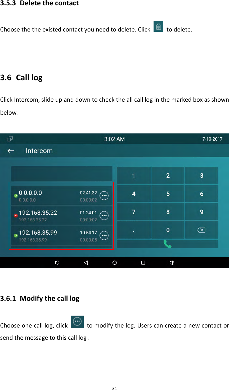313.5.3 DeletethecontactChoosethetheexistedcontactyouneedtodelete.Click  todelete.3.6 CalllogClickIntercom,slideupanddowntochecktheallcallloginthemarkedboxasshownbelow.3.6.1 ModifythecalllogChooseonecalllog,click  tomodifythelog.Userscancreateanewcontactorsendthemessagetothiscalllog.