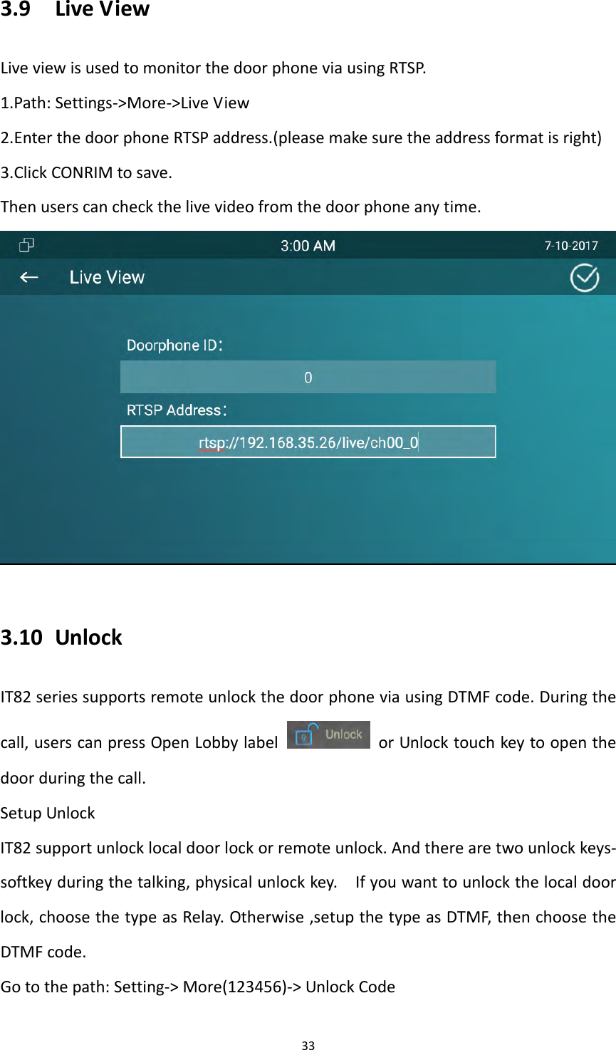 333.9 LiveViewLiveviewisusedtomonitorthedoorphoneviausingRTSP.1.Path:Settings‐>More‐>LiveView2.EnterthedoorphoneRTSPaddress.(pleasemakesuretheaddressformatisright)3.ClickCONRIMtosave.Thenuserscancheckthelivevideofromthedoorphoneanytime.3.10 UnlockIT82seriessupportsremoteunlockthedoorphoneviausingDTMFcode.Duringthecall,userscanpressOpenLobbylabel  orUnlocktouchkeytoopenthedoorduringthecall.SetupUnlockIT82supportunlocklocaldoorlockorremoteunlock.Andtherearetwounlockkeys‐softkeyduringthetalking,physicalunlockkey.Ifyouwanttounlockthelocaldoorlock,choosethetypeasRelay.Otherwise,setupthetypeasDTMF,thenchoosetheDTMFcode.Gotothepath:Setting‐>More(123456)‐>UnlockCode