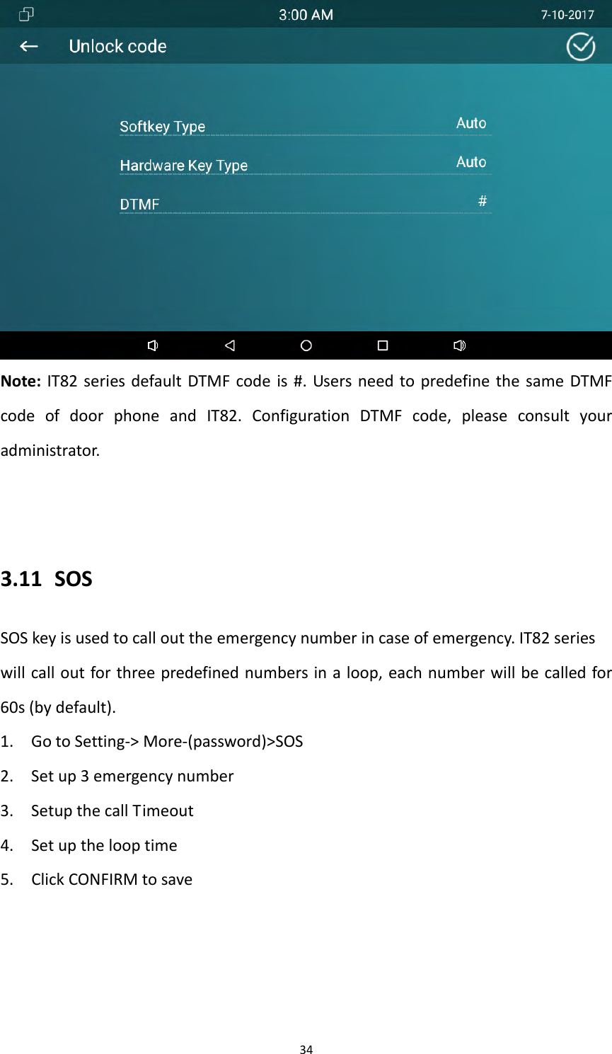 34Note:IT82seriesdefaultDTMFcodeis#.UsersneedtopredefinethesameDTMFcodeofdoorphoneandIT82.ConfigurationDTMFcode,pleaseconsultyouradministrator.3.11 SOSSOSkeyisusedtocallouttheemergencynumberincaseofemergency.IT82serieswillcalloutforthreepredefinednumbersinaloop,eachnumberwillbecalledfor60s(bydefault).1. GotoSetting‐>More‐(password)>SOS2. Setup3emergencynumber3. SetupthecallTimeout4. Setupthelooptime5. ClickCONFIRMtosave