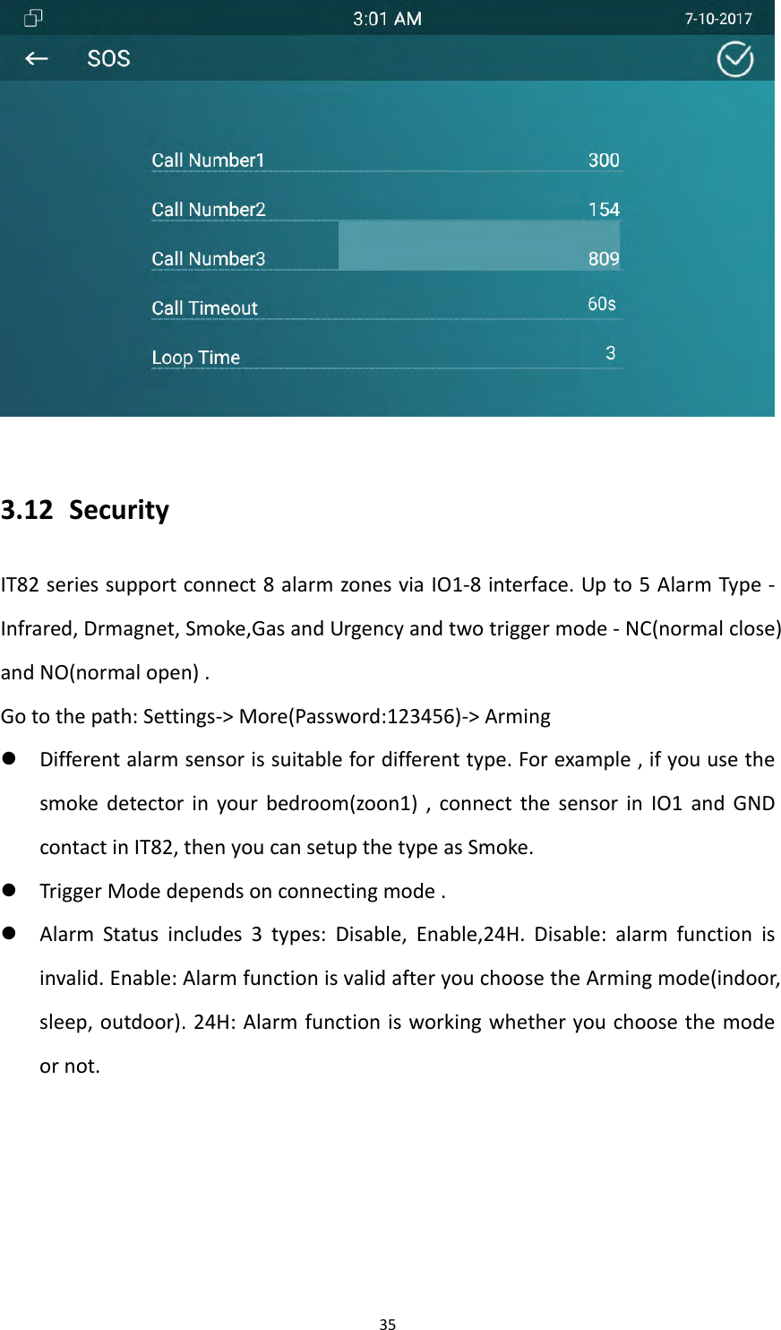 353.12 SecurityIT82seriessupportconnect8alarmzonesviaIO1‐8interface.Upto5AlarmType‐Infrared,Drmagnet,Smoke,GasandUrgencyandtwotriggermode‐NC(normalclose)andNO(normalopen).Gotothepath:Settings‐>More(Password:123456)‐>Arming Differentalarmsensorissuitablefordifferenttype.Forexample,ifyouusethesmokedetectorinyourbedroom(zoon1),connectthesensorinIO1andGNDcontactinIT82,thenyoucansetupthetypeasSmoke. TriggerModedependsonconnectingmode. AlarmStatusincludes3types:Disable,Enable,24H.Disable:alarmfunctionisinvalid.Enable:AlarmfunctionisvalidafteryouchoosetheArmingmode(indoor,sleep,outdoor).24H:Alarmfunctionisworkingwhetheryouchoosethemodeornot.
