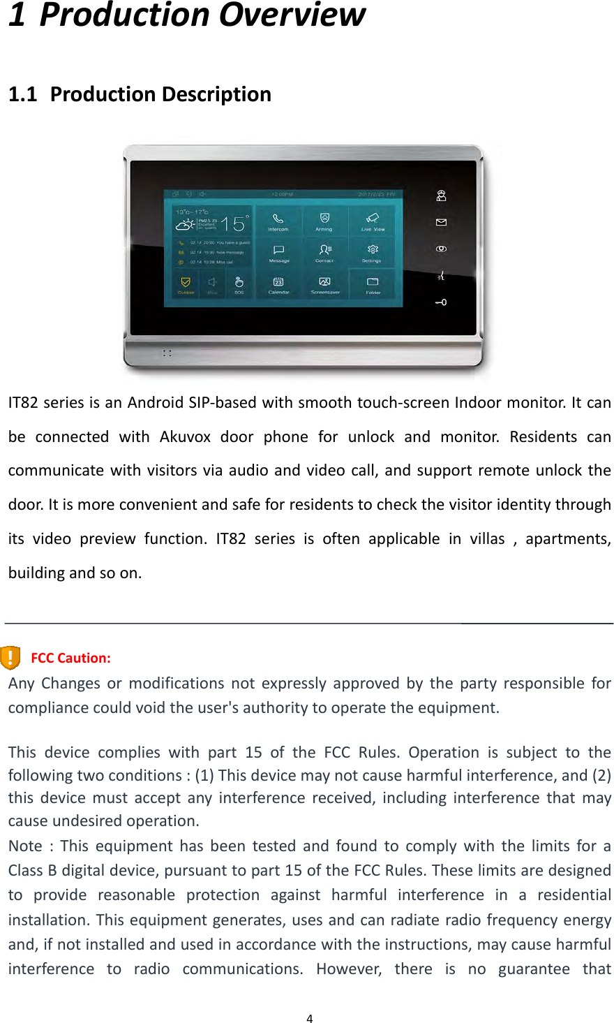  41 ProductionOverview1.1 ProductionDescriptionIT82seriesisanAndroidSIP‐basedwithsmoothtouch‐screenIndoormonitor.ItcanbeconnectedwithAkuvoxdoorphoneforunlockandmonitor.Residentscancommunicatewithvisitorsviaaudioandvideocall,andsupportremoteunlockthedoor.Itismoreconvenientandsafeforresidentstocheckthevisitoridentitythroughitsvideopreviewfunction.IT82seriesisoftenapplicableinvillas,apartments,buildingandsoon.FCCCaution:AnyChangesormodificationsnotexpresslyapprovedbythepartyresponsibleforcompliancecouldvoidtheuser'sauthoritytooperatetheequipment.Thisdevicecomplieswithpart15oftheFCCRules.Operationissubjecttothefollowingtwoconditions:(1)Thisdevicemaynotcauseharmfulinterference,and(2)thisdevicemustacceptanyinterferencereceived,includinginterferencethatmaycauseundesiredoperation.Note:ThisequipmenthasbeentestedandfoundtocomplywiththelimitsforaClassBdigitaldevice,pursuanttopart15oftheFCCRules.Theselimitsaredesignedtoprovidereasonableprotectionagainstharmfulinterferenceinaresidentialinstallation.Thisequipmentgenerates,usesandcanradiateradiofrequencyenergyand,ifnotinstalledandusedinaccordancewiththeinstructions,maycauseharmfulinterferencetoradiocommunications.However,thereisnoguaranteethat