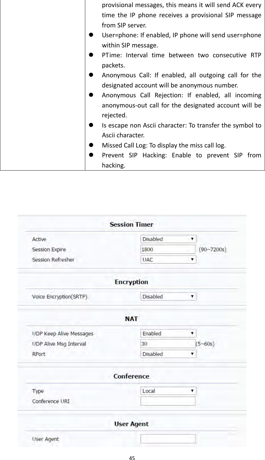 45provisionalmessages,thismeansitwillsendACKeverytimetheIPphonereceivesaprovisionalSIPmessagefromSIPserver. User=phone:Ifenabled,IPphonewillsenduser=phonewithinSIPmessage. PTime:IntervaltimebetweentwoconsecutiveRTPpackets. AnonymousCall:Ifenabled,alloutgoingcallforthedesignatedaccountwillbeanonymousnumber. AnonymousCallRejection:Ifenabled,allincominganonymous‐outcallforthedesignatedaccountwillberejected. IsescapenonAsciicharacter:TotransferthesymboltoAsciicharacter. MissedCallLog:Todisplaythemisscalllog. PreventSIPHacking:EnabletopreventSIPfromhacking.