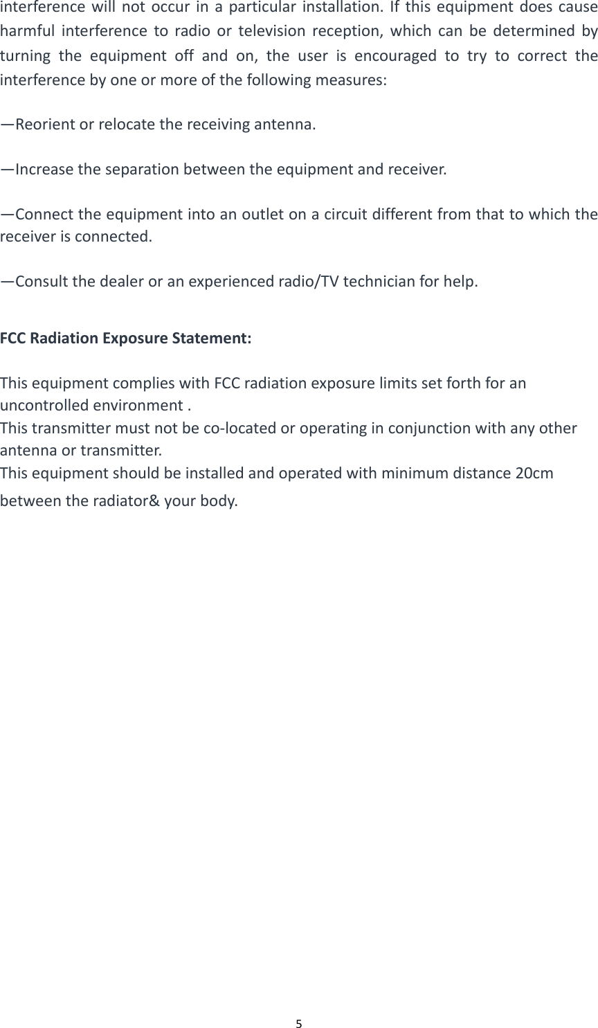  5interferencewillnotoccurinaparticularinstallation.Ifthisequipmentdoescauseharmfulinterferencetoradioortelevisionreception,whichcanbedeterminedbyturningtheequipmentoffandon,theuserisencouragedtotrytocorrecttheinterferencebyoneormoreofthefollowingmeasures:&mdash;Reorientorrelocatethereceivingantenna.&mdash;Increasetheseparationbetweentheequipmentandreceiver.&mdash;Connecttheequipmentintoanoutletonacircuitdifferentfromthattowhichthereceiverisconnected.&mdash;Consultthedealeroranexperiencedradio/TVtechnicianforhelp.FCCRadiationExposureStatement:ThisequipmentcomplieswithFCCradiationexposurelimitssetforthforanuncontrolledenvironment.Thistransmittermustnotbeco‐locatedoroperatinginconjunctionwithanyotherantennaortransmitter.Thisequipmentshouldbeinstalledandoperatedwithminimumdistance20cmbetweentheradiator&amp;yourbody.