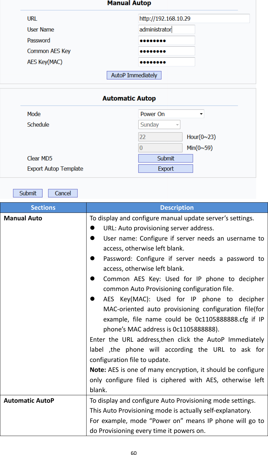 60SectionsDescriptionManualAutoTodisplayandconfiguremanualupdateserver&rsquo;ssettings. URL:Autoprovisioningserveraddress. Username:Configureifserverneedsanusernametoaccess,otherwiseleftblank. Password:Configureifserverneedsapasswordtoaccess,otherwiseleftblank. CommonAESKey:UsedforIPphonetodeciphercommonAutoProvisioningconfigurationfile. AESKey(MAC):UsedforIPphonetodecipherMAC‐orientedautoprovisioningconfigurationfile(forexample,filenamecouldbe0c1105888888.cfgifIPphone&rsquo;sMACaddressis0c1105888888).EntertheURLaddress,thenclicktheAutoPImmediatelylabel,thephonewillaccordingtheURLtoaskforconfigurationfiletoupdate.Note:AESisoneofmanyencryption,itshouldbeconfigureonlyconfigurefilediscipheredwithAES,otherwiseleftblank.AutomaticAutoPTodisplayandconfigureAutoProvisioningmodesettings.ThisAutoProvisioningmodeisactuallyself‐explanatory.Forexample,mode&ldquo;Poweron&rdquo;meansIPphonewillgotodoProvisioningeverytimeitpowerson.