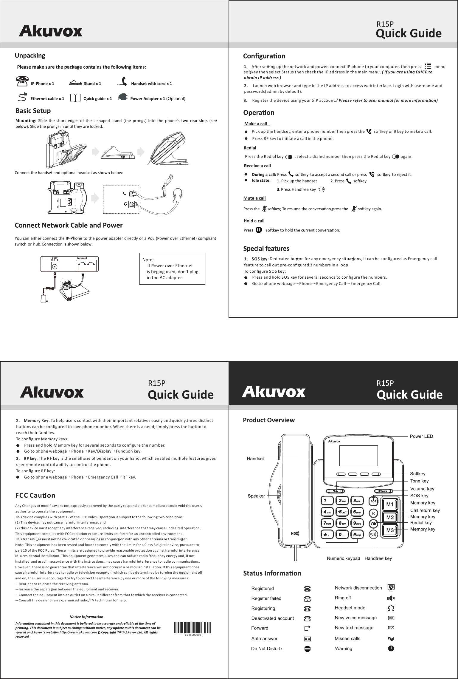 Warning1.     SOS key: Dedicated bu on for any emergency situa ons, it can be conﬁgured as Emergency call feature to call out pre-conﬁgured 3 numbers in a loop. To conﬁgure SO S key:        Press and hold SOS key for several seconds to conﬁgure the numbers.        Go to phone webpage&rarr;Phone&rarr;Emergency Call&rarr;Emergency Call.: To help users contact with their important rela ves easily and quickly,three dis nct 2.     Memory Keybu ons can be conﬁgured to save phone number. When there is a need,simply press the bu on to reach their families.To conﬁgure Memory keys:        Press and hold Memory key for several seconds to conﬁgure the number.        Go to phone webpage&rarr;Phone&rarr;Key/Display&rarr;Func on key.3.     RF key: The RF key is the small size of pendant on your hand, which enabled mul ple features gives user remote control ability to control the phone.To conﬁgure RF key:        Go to phone webpage&rarr;Phone&rarr;Emergency Call&rarr;RF key.20162.     Launch web browser and type in the I P address to access web interface. Login with username and passwords(admin by default).1.    A er se ng up the network and power, connect IP phone to your computer, then press             menu so key then select Status then check the IP address in the main menu. ( If you are using DHCP to obtain IP address )3.     Register the device using your SIP account.( Please refer to user manual for more informa on)Pick up the handset, enter a phone number then press the         so key or # key to make a call.  Press RF key to ini ate a call in the phone.Press the Redial key           , select a dialed number then press the Redial key          again. .M1M2M3YS15000003Any Changes or modiﬁca ons not expressly approved by the party responsible for compliance could void the user's authority to operate the equipment.This device complies with part 15 of the FC C Rules. Opera on is subject to the following two condi ons: (1) This device may not cause harmful interference, and (2) this device must accept any interference received, including  interference that may cause undesired opera on.This equipment complies with F CC radia on exposure limits set forth for an uncontrolled environment .This transmi er must not be co-located or opera ng in conjunc on with any other antenna or transmi er.Note: This equipment has been tested and found to comply with the limits for a Class B digital device, pursuant to  part 15 of the FC C Rules. These limits are designed to provide reasonable protec on against harmful interference in  a residen al installa on. This equipment generates, uses and can radiate radio frequency energy and, if not installed  and used in accordance with the instruc ons, may cause harmful interference to radio communica ons. However,  there is no guarantee that interference will not occur in a par cular installa on. If this equipment does cause harmful  interference to radio or television recep on, which can be determined by turning the equipment oﬀ and on, the user is  encouraged to try to correct the interference by one or more of the following measures: &mdash;Reorient or relocate the receiving antenna. &mdash;Increase the separa on between the equipment and receiver. &mdash;Connect the equipment into an outlet on a circuit diﬀerent from that to which the receiver is connected. &mdash;Consult the dealer or an experienced radio/T V technician for help.FC C Cau on
