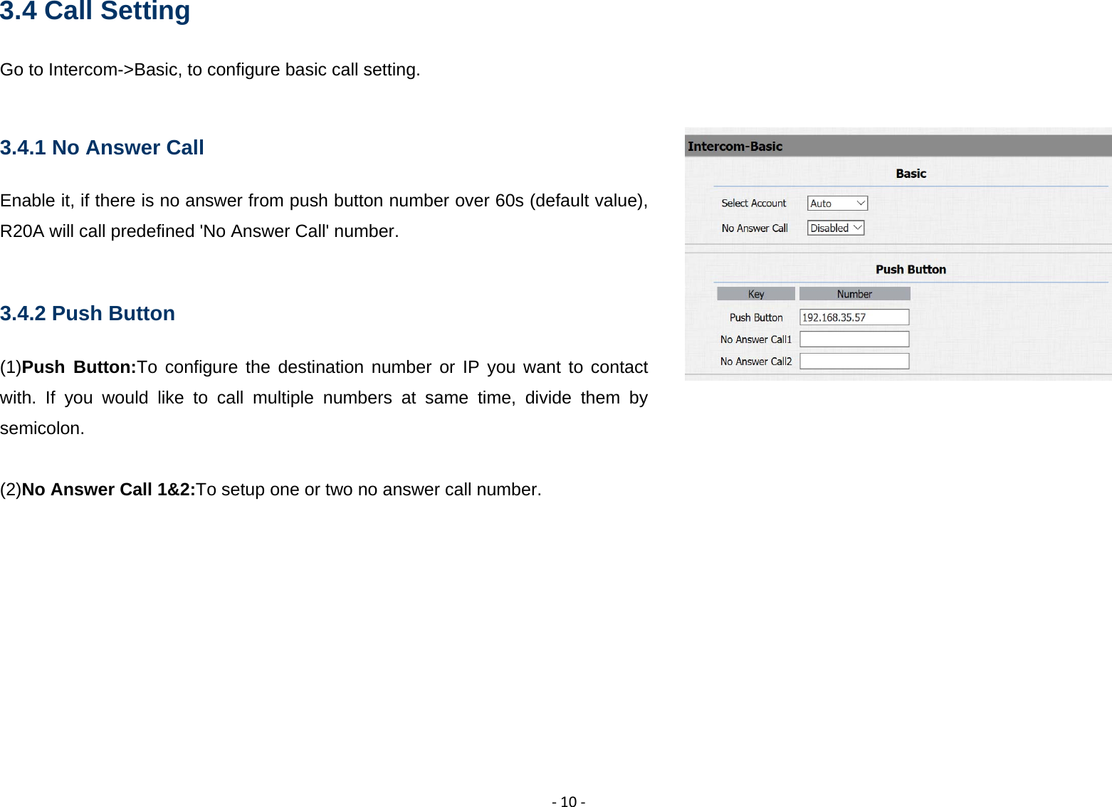 ‐10‐3.4 Call Setting Go to Intercom->Basic, to configure basic call setting.  3.4.1 No Answer Call Enable it, if there is no answer from push button number over 60s (default value), R20A will call predefined 'No Answer Call' number.  3.4.2 Push Button (1)Push Button:To configure the destination number or IP you want to contact with. If you would like to call multiple numbers at same time, divide them by semicolon.  (2)No Answer Call 1&amp;2:To setup one or two no answer call number.         