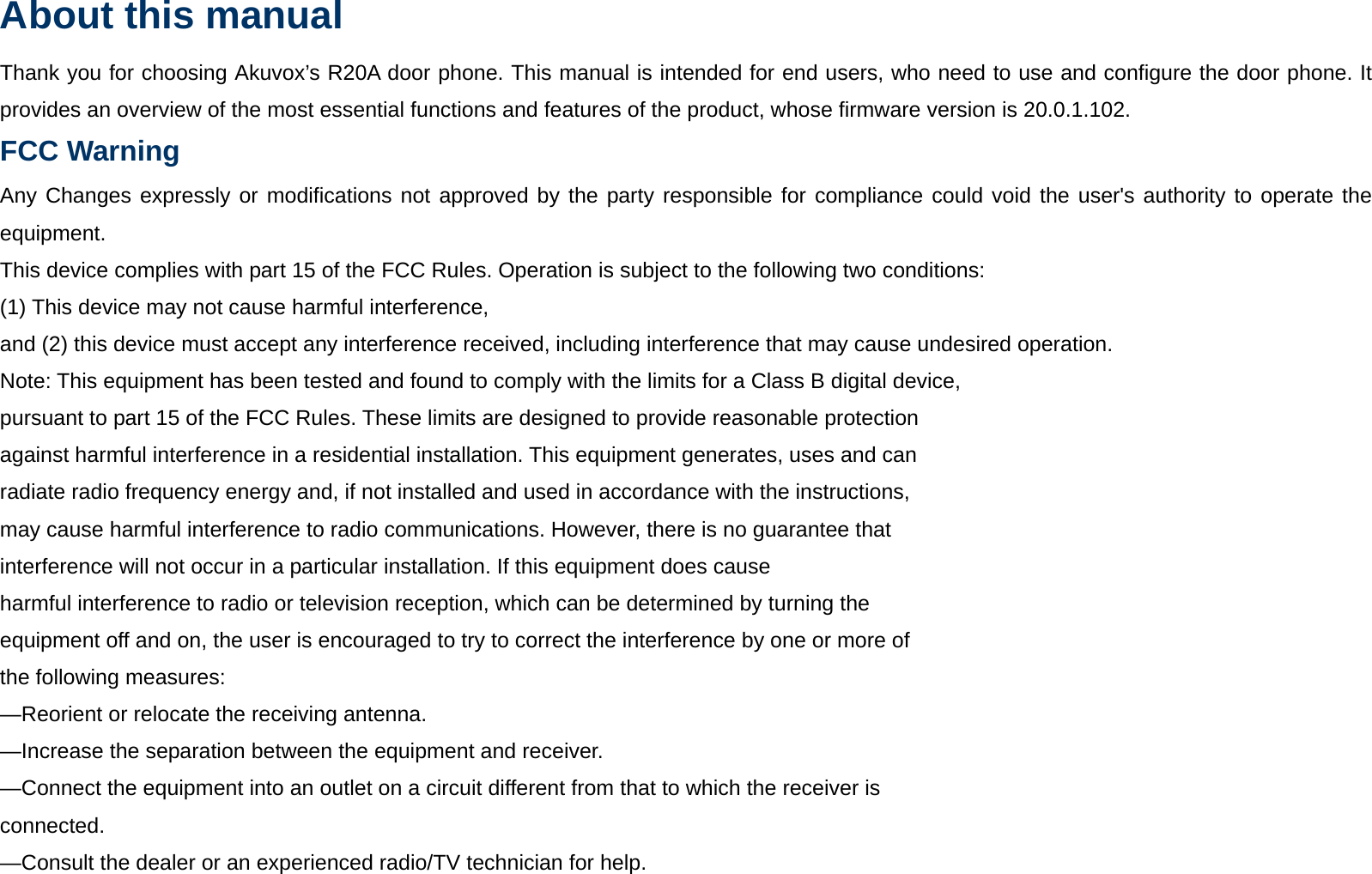 About this manual Thank you for choosing Akuvox&rsquo;s R20A door phone. This manual is intended for end users, who need to use and configure the door phone. It provides an overview of the most essential functions and features of the product, whose firmware version is 20.0.1.102. FCC Warning  Any Changes expressly or modifications not approved by the party responsible for compliance could void the user's authority to operate the equipment. This device complies with part 15 of the FCC Rules. Operation is subject to the following two conditions: (1) This device may not cause harmful interference, and (2) this device must accept any interference received, including interference that may cause undesired operation. Note: This equipment has been tested and found to comply with the limits for a Class B digital device, pursuant to part 15 of the FCC Rules. These limits are designed to provide reasonable protection against harmful interference in a residential installation. This equipment generates, uses and can radiate radio frequency energy and, if not installed and used in accordance with the instructions, may cause harmful interference to radio communications. However, there is no guarantee that interference will not occur in a particular installation. If this equipment does cause harmful interference to radio or television reception, which can be determined by turning the equipment off and on, the user is encouraged to try to correct the interference by one or more of the following measures: &mdash;Reorient or relocate the receiving antenna. &mdash;Increase the separation between the equipment and receiver. &mdash;Connect the equipment into an outlet on a circuit different from that to which the receiver is connected. &mdash;Consult the dealer or an experienced radio/TV technician for help.  