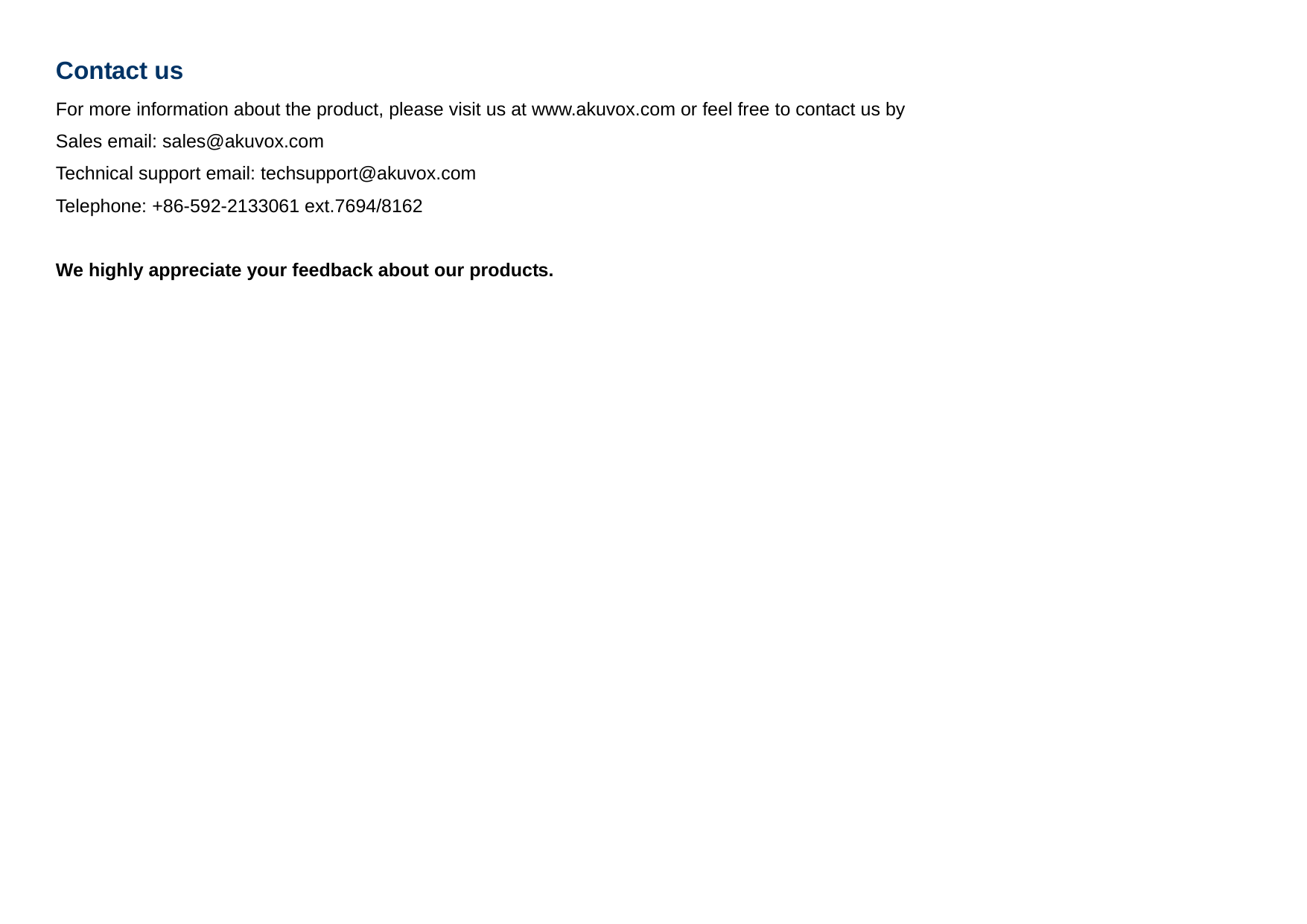 Contact us For more information about the product, please visit us at www.akuvox.com or feel free to contact us by Sales email: sales@akuvox.com  Technical support email: techsupport@akuvox.com Telephone: +86-592-2133061 ext.7694/8162  We highly appreciate your feedback about our products.       