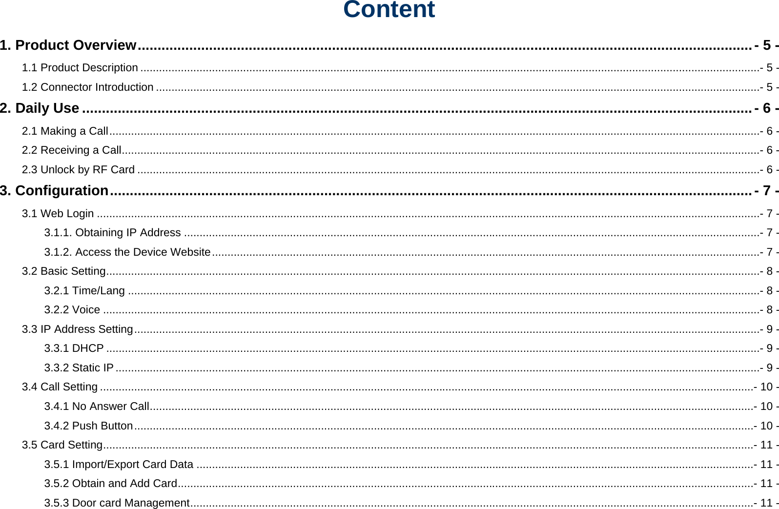 Content 1. Product Overview ........................................................................................................................................................... - 5 - 1.1 Product Description .......................................................................................................................................................................................................- 5 - 1.2 Connector Introduction ..................................................................................................................................................................................................- 5 - 2. Daily Use ......................................................................................................................................................................... - 6 - 2.1 Making a Call .................................................................................................................................................................................................................- 6 - 2.2 Receiving a Call .............................................................................................................................................................................................................- 6 - 2.3 Unlock by RF Card ........................................................................................................................................................................................................- 6 - 3. Configuration .................................................................................................................................................................. - 7 - 3.1 Web Login .....................................................................................................................................................................................................................- 7 - 3.1.1. Obtaining IP Address .........................................................................................................................................................................................- 7 - 3.1.2. Access the Device Website ................................................................................................................................................................................- 7 - 3.2 Basic Setting ..................................................................................................................................................................................................................- 8 - 3.2.1 Time/Lang ...........................................................................................................................................................................................................- 8 - 3.2.2 Voice ...................................................................................................................................................................................................................- 8 - 3.3 IP Address Setting .........................................................................................................................................................................................................- 9 - 3.3.1 DHCP ..................................................................................................................................................................................................................- 9 - 3.3.2 Static IP ...............................................................................................................................................................................................................- 9 - 3.4 Call Setting ..................................................................................................................................................................................................................- 10 - 3.4.1 No Answer Call ..................................................................................................................................................................................................- 10 - 3.4.2 Push Button .......................................................................................................................................................................................................- 10 - 3.5 Card Setting .................................................................................................................................................................................................................- 11 - 3.5.1 Import/Export Card Data ...................................................................................................................................................................................- 11 - 3.5.2 Obtain and Add Card .........................................................................................................................................................................................- 11 - 3.5.3 Door card Management .....................................................................................................................................................................................- 11 - 