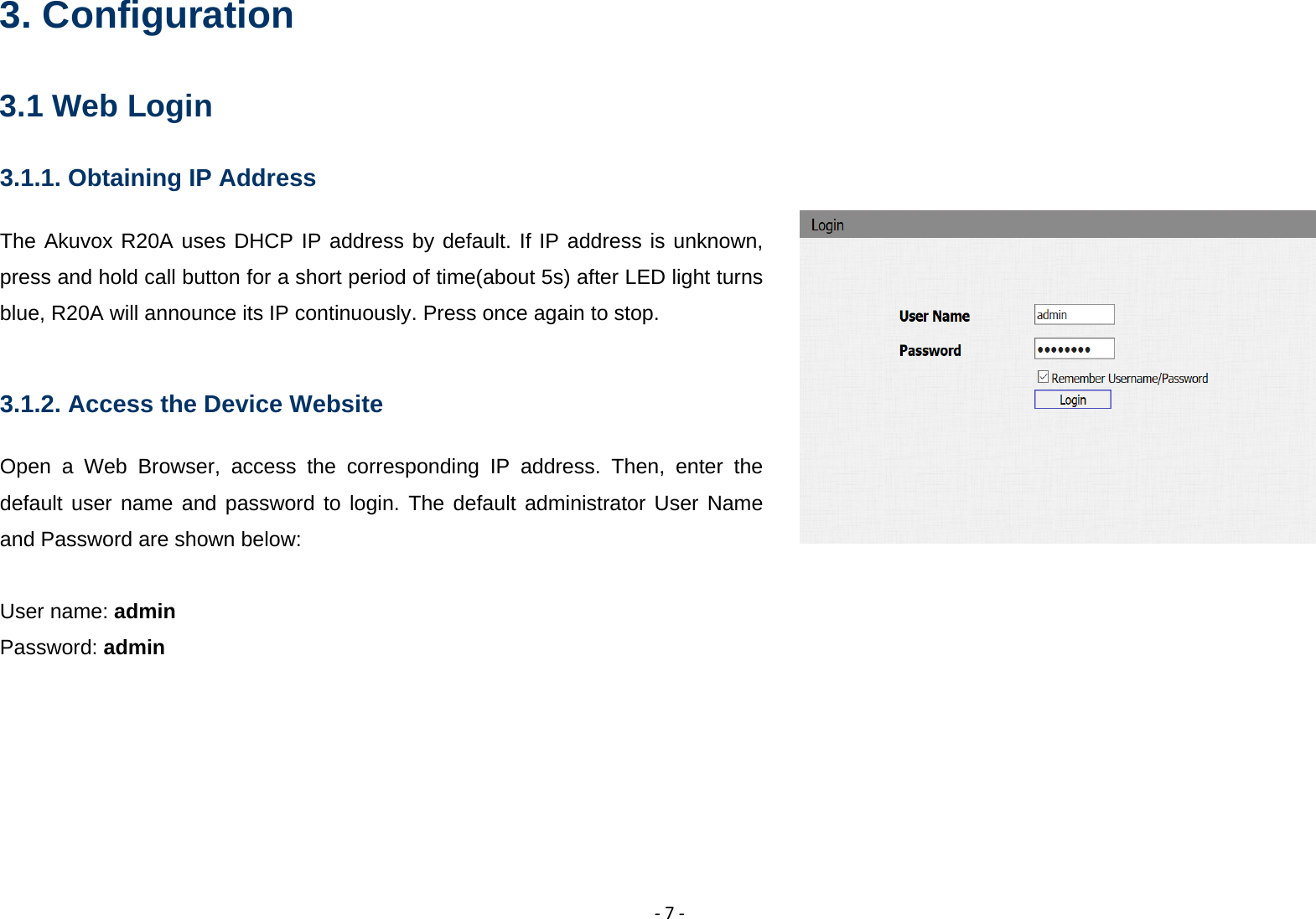  ‐7‐3. Configuration 3.1 Web Login 3.1.1. Obtaining IP Address The Akuvox R20A uses DHCP IP address by default. If IP address is unknown, press and hold call button for a short period of time(about 5s) after LED light turns blue, R20A will announce its IP continuously. Press once again to stop.  3.1.2. Access the Device Website Open a Web Browser, access the corresponding IP address. Then, enter the default user name and password to login. The default administrator User Name and Password are shown below:  User name: admin Password: admin 