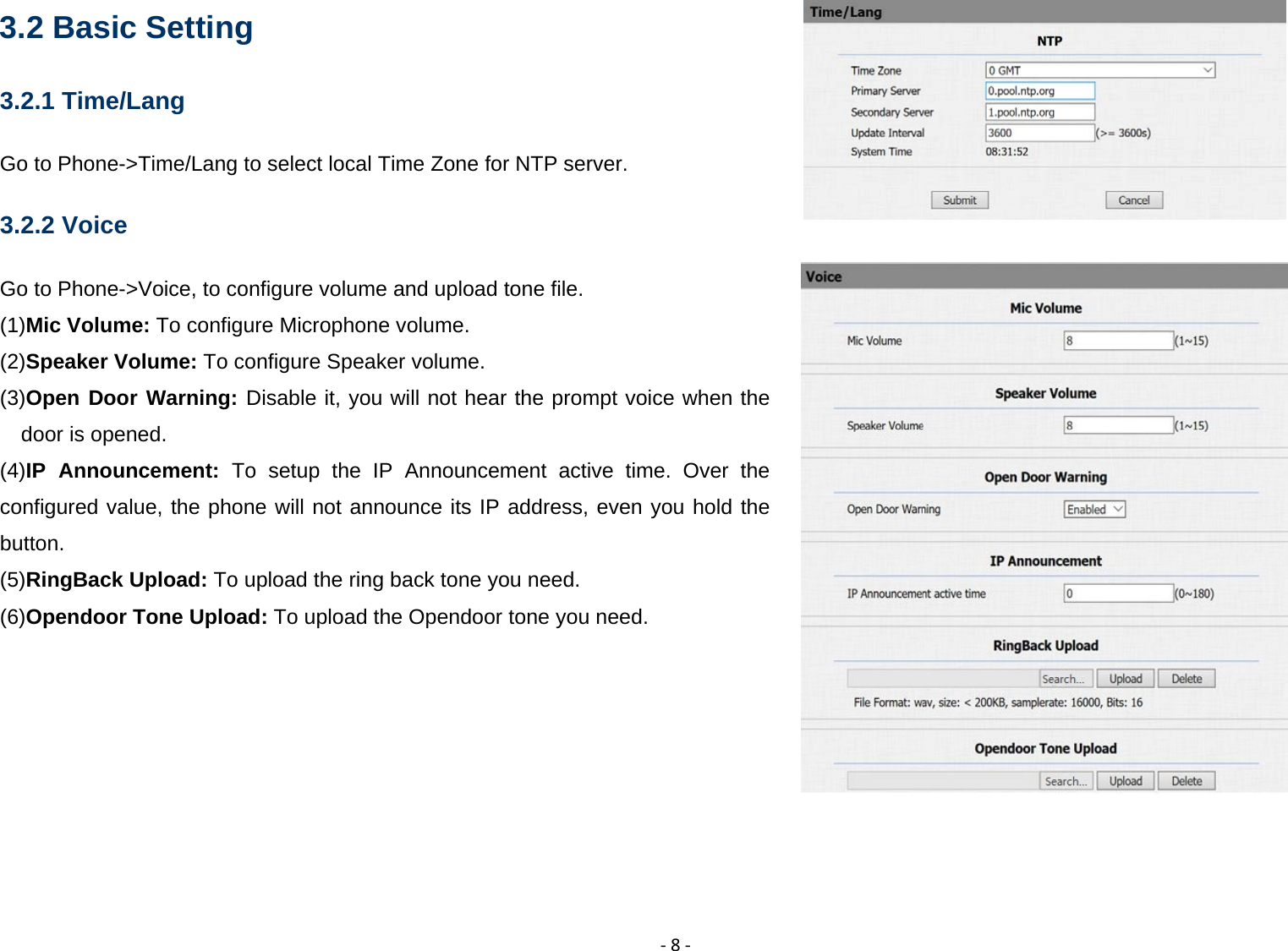  ‐8‐3.2 Basic Setting 3.2.1 Time/Lang Go to Phone->Time/Lang to select local Time Zone for NTP server. 3.2.2 Voice Go to Phone->Voice, to configure volume and upload tone file. (1)Mic Volume: To configure Microphone volume.                                                          (2)Speaker Volume: To configure Speaker volume.  (3)Open Door Warning: Disable it, you will not hear the prompt voice when the door is opened.  (4)IP Announcement: To setup the IP Announcement active time. Over the configured value, the phone will not announce its IP address, even you hold the button. (5)RingBack Upload: To upload the ring back tone you need.  (6)Opendoor Tone Upload: To upload the Opendoor tone you need.         