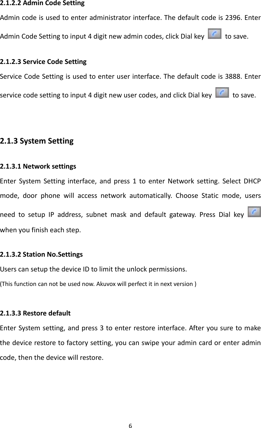  62.1.2.2AdminCodeSettingAdmincodeisusedtoenteradministratorinterface.Thedefaultcodeis2396.EnterAdminCodeSettingtoinput4digitnewadmincodes,clickDialkey  tosave.2.1.2.3ServiceCodeSettingServiceCodeSettingisusedtoenteruserinterface.Thedefaultcodeis3888.Enterservicecodesettingtoinput4digitnewusercodes,andclickDialkey  tosave.2.1.3SystemSetting2.1.3.1NetworksettingsEnterSystemSettinginterface,andpress1toenterNetworksetting.SelectDHCPmode,doorphonewillaccessnetworkautomatically.ChooseStaticmode,usersneedtosetupIPaddress,subnetmaskanddefaultgateway.PressDialkey whenyoufinisheachstep.2.1.3.2StationNo.SettingsUserscansetupthedeviceIDtolimittheunlockpermissions.(Thisfunctioncannotbeusednow.Akuvoxwillperfectitinnextversion)2.1.3.3RestoredefaultEnterSystemsetting,andpress3toenterrestoreinterface.Afteryousuretomakethedevicerestoretofactorysetting,youcanswipeyouradmincardorenteradmincode,thenthedevicewillrestore.