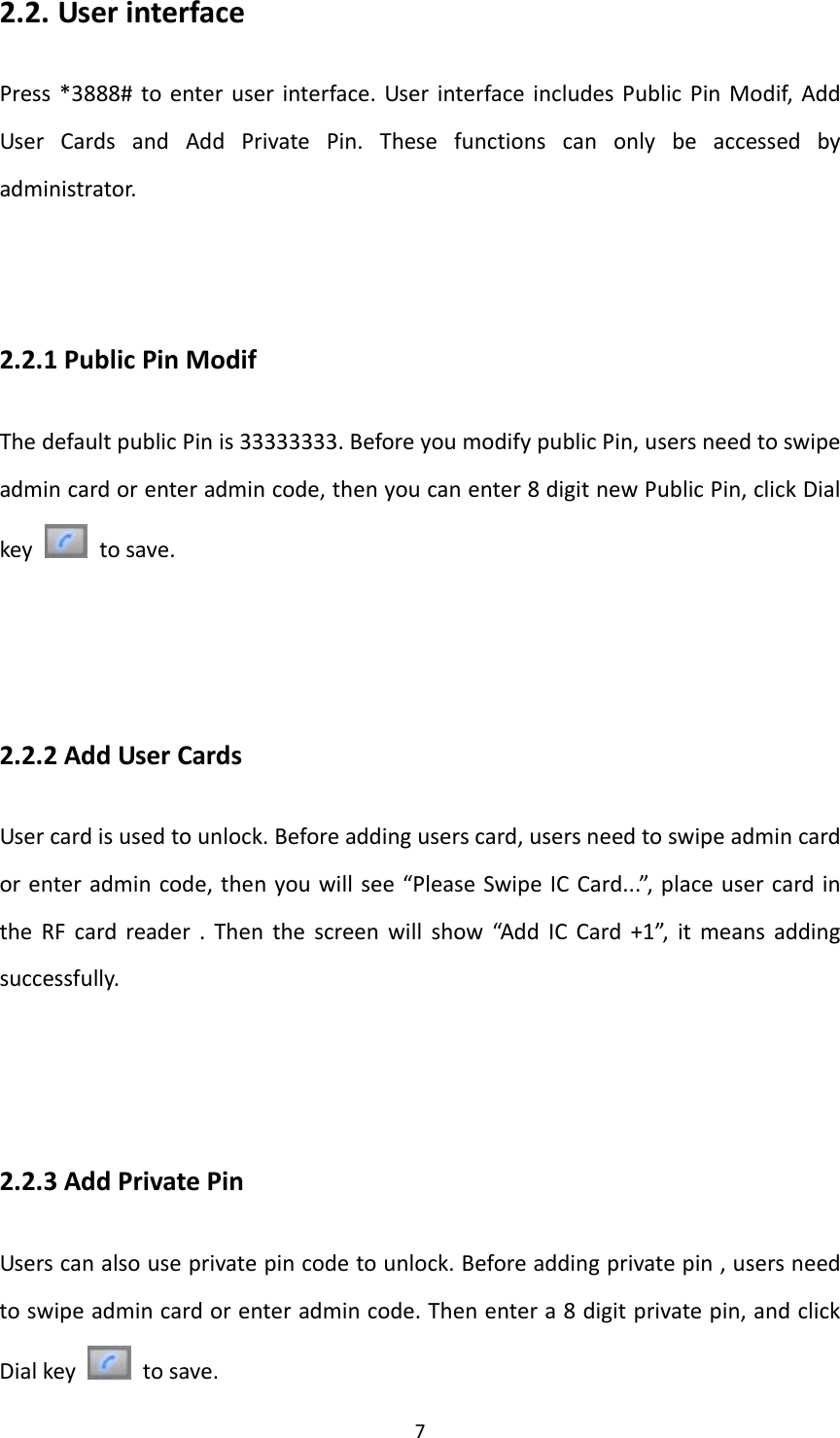  72.2. UserinterfacePress*3888#toenteruserinterface.UserinterfaceincludesPublicPinModif,AddUserCardsandAddPrivatePin.Thesefunctionscanonlybeaccessedbyadministrator.2.2.1PublicPinModifThedefaultpublicPinis33333333.BeforeyoumodifypublicPin,usersneedtoswipeadmincardorenteradmincode,thenyoucanenter8digitnewPublicPin,clickDialkey  tosave.2.2.2AddUserCardsUsercardisusedtounlock.Beforeaddinguserscard,usersneedtoswipeadmincardorenteradmincode,thenyouwillsee“PleaseSwipeICCard...”,placeusercardintheRFcardreader.Thenthescreenwillshow“AddICCard+1”,itmeansaddingsuccessfully.2.2.3AddPrivatePinUserscanalsouseprivatepincodetounlock.Beforeaddingprivatepin,usersneedtoswipeadmincardorenteradmincode.Thenentera8digitprivatepin,andclickDialkey  tosave.