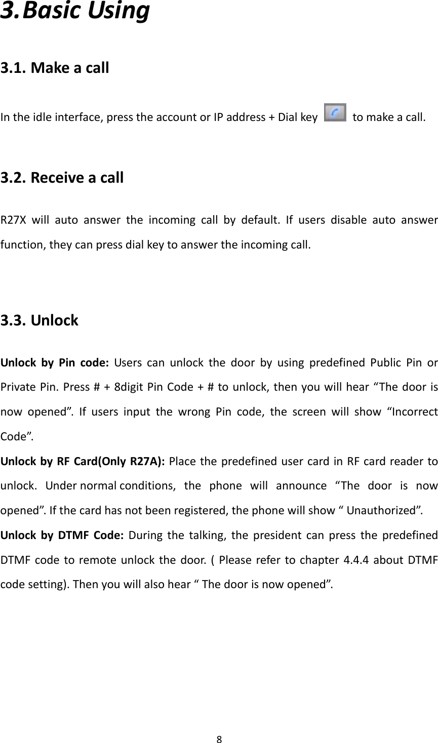  83. BasicUsing3.1. MakeacallIntheidleinterface,presstheaccountorIPaddress+Dialkey  tomakeacall.3.2. ReceiveacallR27Xwillautoanswertheincomingcallbydefault.Ifusersdisableautoanswerfunction,theycanpressdialkeytoanswertheincomingcall.3.3. UnlockUnlockbyPincode:UserscanunlockthedoorbyusingpredefinedPublicPinorPrivatePin.Press#+8digitPinCode+#tounlock,thenyouwillhear“Thedoorisnowopened”.IfusersinputthewrongPincode,thescreenwillshow“IncorrectCode”.UnlockbyRFCard(OnlyR27A):PlacethepredefinedusercardinRFcardreadertounlock.Undernormalconditions,thephonewillannounce“Thedoorisnowopened”.Ifthecardhasnotbeenregistered,thephonewillshow“Unauthorized”.UnlockbyDTMFCode:Duringthetalking,thepresidentcanpressthepredefinedDTMFcodetoremoteunlockthedoor.(Pleaserefertochapter4.4.4aboutDTMFcodesetting).Thenyouwillalsohear“Thedoorisnowopened”.