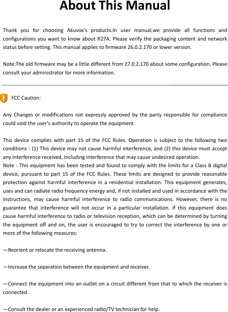  AboutThisManualThankyouforchoosingAkuvox’sproducts.Inusermanual,weprovideallfunctionsandconfigurationsyouwanttoknowaboutR27A.Pleaseverifythepackagingcontentandnetworkstatusbeforesetting.Thismanualappliestofirmware26.0.2.170orlowerversion.Note:Theoldfirmwaremaybealittledifferentfrom27.0.2.170aboutsomeconfiguration.Pleaseconsultyouradministratorformoreinformation.FCCCaution:AnyChangesormodificationsnotexpresslyapprovedbythepartyresponsibleforcompliancecouldvoidtheuser&apos;sauthoritytooperatetheequipment.Thisdevicecomplieswithpart15oftheFCCRules.Operationissubjecttothefollowingtwoconditions:(1)Thisdevicemaynotcauseharmfulinterference,and(2)thisdevicemustacceptanyinterferencereceived,includinginterferencethatmaycauseundesiredoperation.Note:ThisequipmenthasbeentestedandfoundtocomplywiththelimitsforaClassBdigitaldevice,pursuanttopart15oftheFCCRules.Theselimitsaredesignedtoprovidereasonableprotectionagainstharmfulinterferenceinaresidentialinstallation.Thisequipmentgenerates,usesandcanradiateradiofrequencyenergyand,ifnotinstalledandusedinaccordancewiththeinstructions,maycauseharmfulinterferencetoradiocommunications.However,thereisnoguaranteethatinterferencewillnotoccurinaparticularinstallation.Ifthisequipmentdoescauseharmfulinterferencetoradioortelevisionreception,whichcanbedeterminedbyturningtheequipmentoffandon,theuserisencouragedtotrytocorrecttheinterferencebyoneormoreofthefollowingmeasures:—Reorientorrelocatethereceivingantenna.—Increasetheseparationbetweentheequipmentandreceiver.—Connecttheequipmentintoanoutletonacircuitdifferentfromthattowhichthereceiverisconnected.—Consultthedealeroranexperiencedradio/TVtechnicianforhelp.