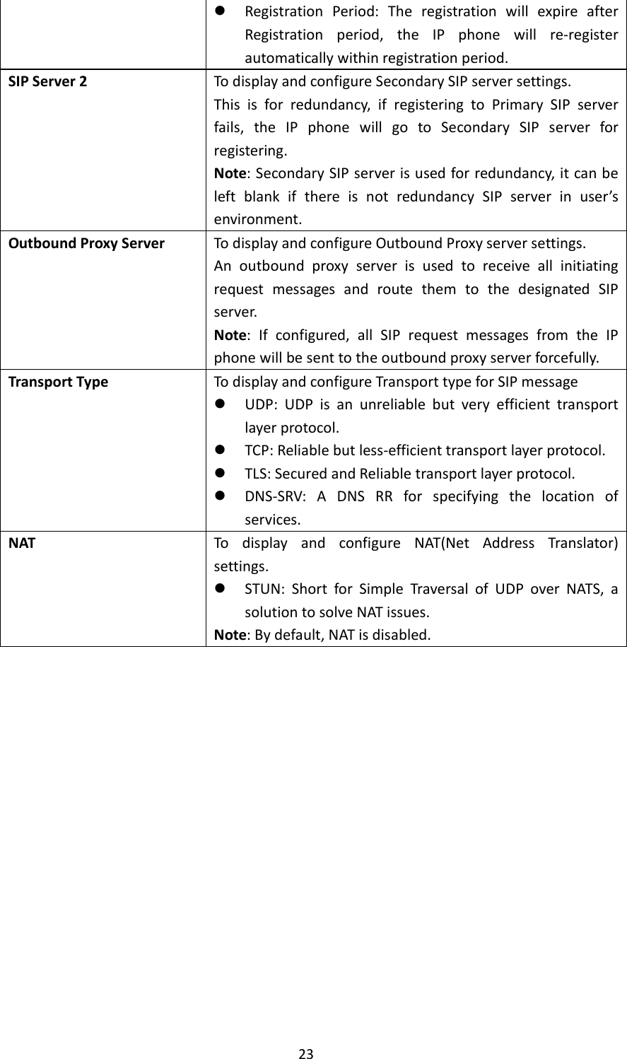 23 RegistrationPeriod:TheregistrationwillexpireafterRegistrationperiod,theIPphonewillre‐registerautomaticallywithinregistrationperiod.SIPServer2TodisplayandconfigureSecondarySIPserversettings.Thisisforredundancy,ifregisteringtoPrimarySIPserverfails,theIPphonewillgotoSecondarySIPserverforregistering.Note:SecondarySIPserverisusedforredundancy,itcanbeleftblankifthereisnotredundancySIPserverinuser’senvironment.OutboundProxyServerTodisplayandconfigureOutboundProxyserversettings.AnoutboundproxyserverisusedtoreceiveallinitiatingrequestmessagesandroutethemtothedesignatedSIPserver.Note:Ifconfigured,allSIPrequestmessagesfromtheIPphonewillbesenttotheoutboundproxyserverforcefully.TransportTypeTodisplayandconfigureTransporttypeforSIPmessage UDP:UDPisanunreliablebutveryefficienttransportlayerprotocol. TCP:Reliablebutless‐efficienttransportlayerprotocol. TLS:SecuredandReliabletransportlayerprotocol. DNS‐SRV:ADNSRRforspecifyingthelocationofservices.NATTodisplayandconfigureNAT(NetAddressTranslator)settings. STUN:ShortforSimpleTraversalofUDPoverNATS,asolutiontosolveNATissues.Note:Bydefault,NATisdisabled.