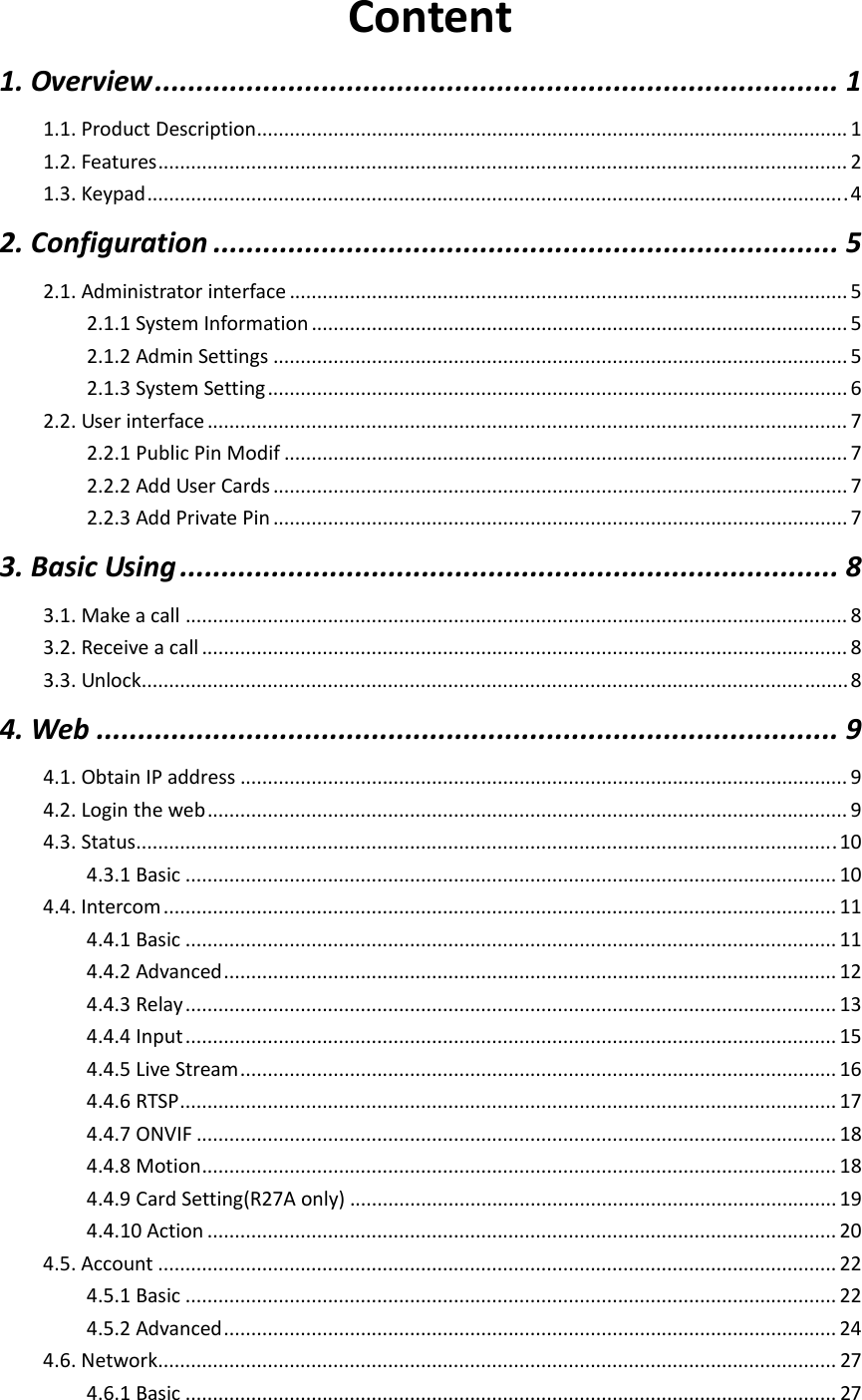  Content1.Overview..................................................................................11.1.ProductDescription............................................................................................................11.2.Features..............................................................................................................................21.3.Keypad................................................................................................................................42.Configuration...........................................................................52.1.Administratorinterface......................................................................................................52.1.1SystemInformation..................................................................................................52.1.2AdminSettings.........................................................................................................52.1.3SystemSetting..........................................................................................................62.2.Userinterface.....................................................................................................................72.2.1PublicPinModif.......................................................................................................72.2.2AddUserCards.........................................................................................................72.2.3AddPrivatePin.........................................................................................................73.BasicUsing...............................................................................83.1.Makeacall.........................................................................................................................83.2.Receiveacall......................................................................................................................83.3.Unlock.................................................................................................................................84.Web.........................................................................................94.1.ObtainIPaddress...............................................................................................................94.2.Logintheweb.....................................................................................................................94.3.Status................................................................................................................................104.3.1Basic.......................................................................................................................104.4.Intercom...........................................................................................................................114.4.1Basic.......................................................................................................................114.4.2Advanced................................................................................................................124.4.3Relay.......................................................................................................................134.4.4Input.......................................................................................................................154.4.5LiveStream.............................................................................................................164.4.6RTSP........................................................................................................................174.4.7ONVIF.....................................................................................................................184.4.8Motion....................................................................................................................184.4.9CardSetting(R27Aonly).........................................................................................194.4.10Action...................................................................................................................204.5.Account............................................................................................................................224.5.1Basic.......................................................................................................................224.5.2Advanced................................................................................................................244.6.Network............................................................................................................................274.6.1Basic.......................................................................................................................27