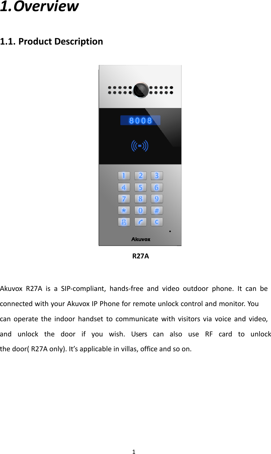 11. Overview1.1. ProductDescriptionR27AAkuvox R27A is a SIP‐compliant, hands‐free and video outdoor phone. It can be connected with your Akuvox IP Phone for remote unlock control and monitor. Youcan operate the indoor handset to communicate with visitors via voice and video, and unlock the door if you wish. Users can also use RF card to unlock thedoor(R27Aonly).It’sapplicableinvillas,officeandsoon.