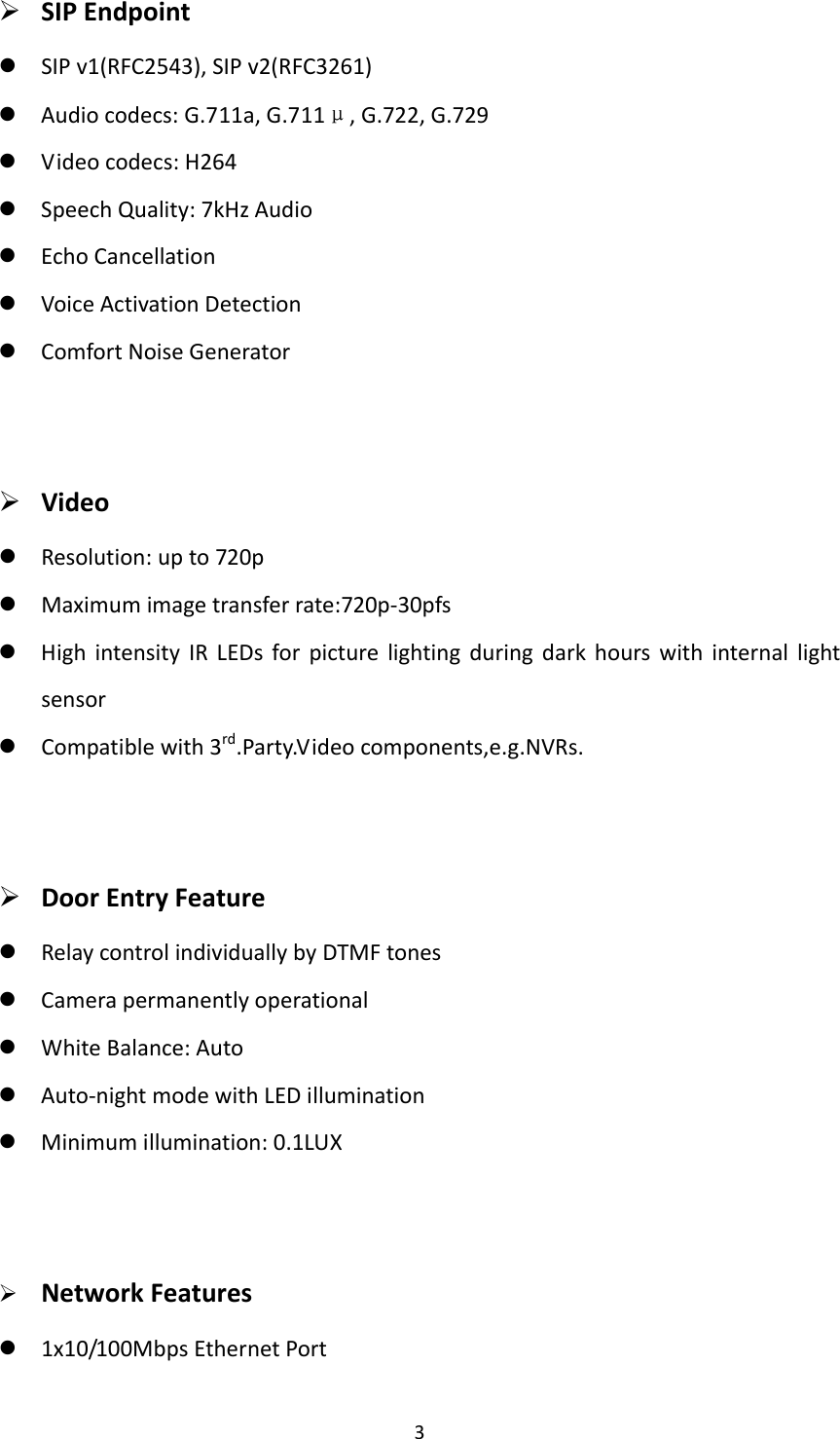  3 SIPEndpoint SIPv1(RFC2543),SIPv2(RFC3261) Audiocodecs:G.711a,G.711μ,G.722,G.729 Videocodecs:H264 SpeechQuality:7kHzAudio EchoCancellation VoiceActivationDetection ComfortNoiseGenerator Video Resolution:upto720p Maximumimagetransferrate:720p‐30pfs HighintensityIRLEDsforpicturelightingduringdarkhourswithinternallightsensor Compatiblewith3rd.Party.Videocomponents,e.g.NVRs. DoorEntryFeature RelaycontrolindividuallybyDTMFtones Camerapermanentlyoperational WhiteBalance:Auto Auto‐nightmodewithLEDillumination Minimumillumination:0.1LUX NetworkFeatures 1x10/100MbpsEthernetPort