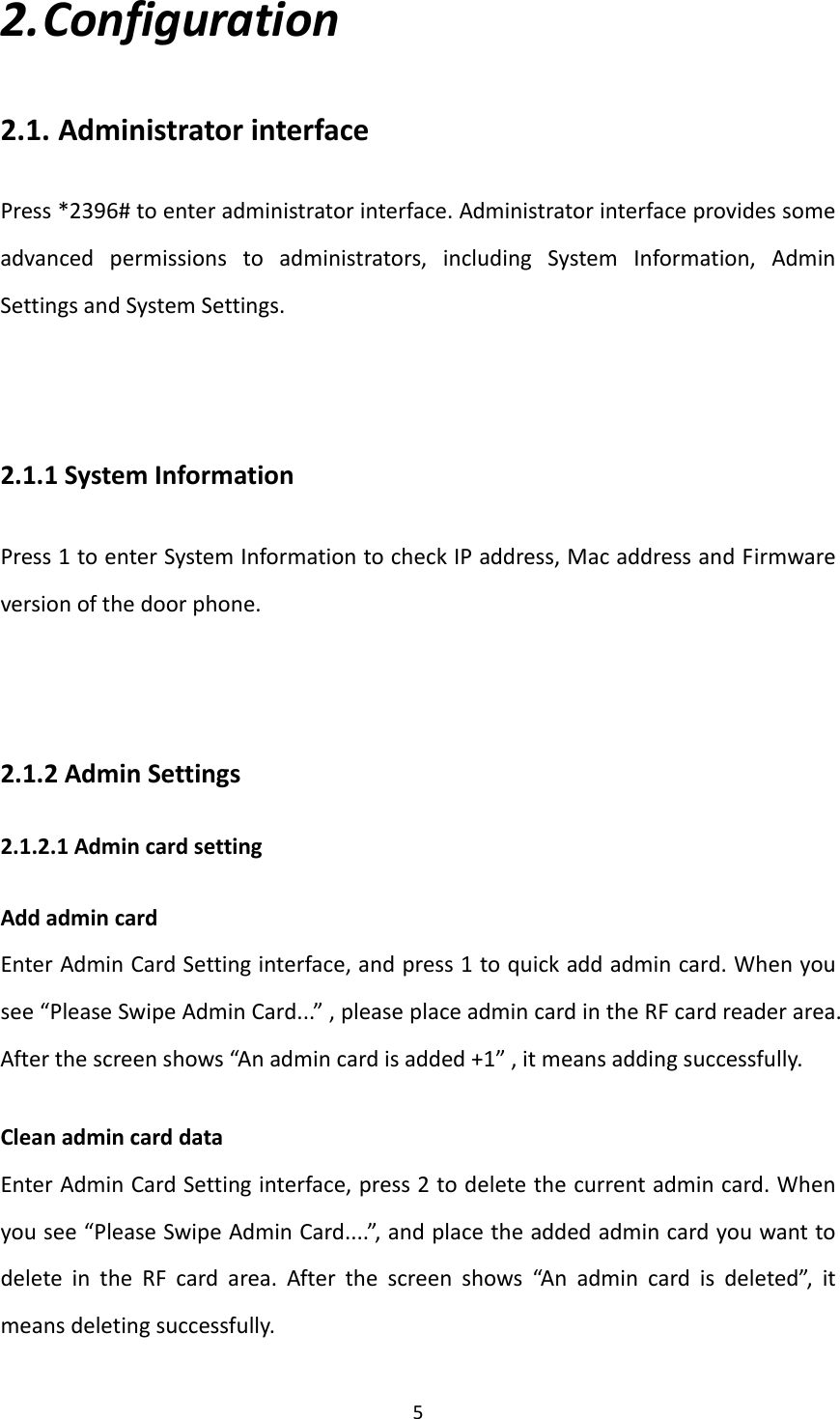  52. Configuration2.1. AdministratorinterfacePress*2396#toenteradministratorinterface.Administratorinterfaceprovidessomeadvancedpermissionstoadministrators,includingSystemInformation,AdminSettingsandSystemSettings.2.1.1SystemInformationPress1toenterSystemInformationtocheckIPaddress,MacaddressandFirmwareversionofthedoorphone.2.1.2AdminSettings2.1.2.1AdmincardsettingAddadmincardEnterAdminCardSettinginterface,andpress1toquickaddadmincard.Whenyousee“PleaseSwipeAdminCard...”,pleaseplaceadmincardintheRFcardreaderarea.Afterthescreenshows“Anadmincardisadded+1”,itmeansaddingsuccessfully.CleanadmincarddataEnterAdminCardSettinginterface,press2todeletethecurrentadmincard.Whenyousee“PleaseSwipeAdminCard....”,andplacetheaddedadmincardyouwanttodeleteintheRFcardarea.Afterthescreenshows“Anadmincardisdeleted”,itmeansdeletingsuccessfully.