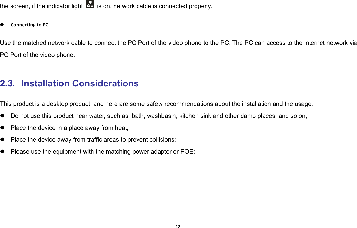 12the screen, if the indicator light is on, network cable is connected properly.Connecting to PCUse the matched network cable to connect the PC Port of the video phone to the PC. The PC can access to the internet network viaPC Port of the video phone.2.3. Installation ConsiderationsThis product is a desktop product, and here are some safety recommendations about the installation and the usage:Do not use this product near water, such as: bath, washbasin, kitchen sink and other damp places, and so on;Place the device in a place away from heat;Place the device away from traffic areas to prevent collisions;Please use the equipment with the matching power adapter or POE;