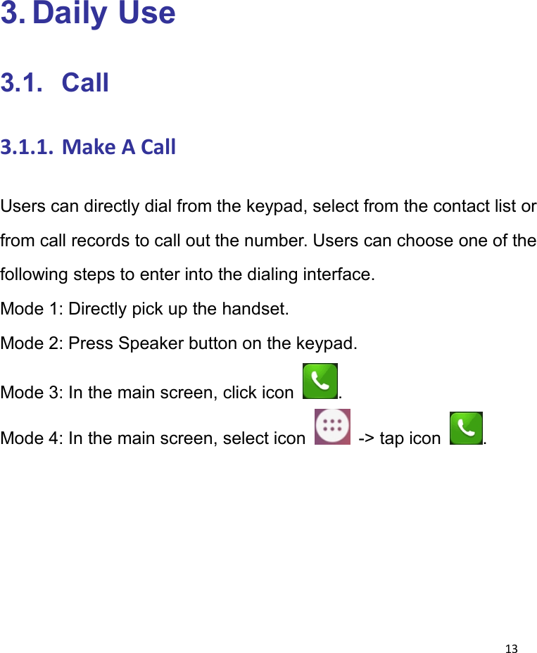 133. Daily Use3.1. Call3.1.1. Make A CallUsers can directly dial from the keypad, select from the contact list orfrom call records to call out the number. Users can choose one of thefollowing steps to enter into the dialing interface.Mode 1: Directly pick up the handset.Mode 2: Press Speaker button on the keypad.Mode 3: In the main screen, click icon .Mode 4: In the main screen, select icon -> tap icon .