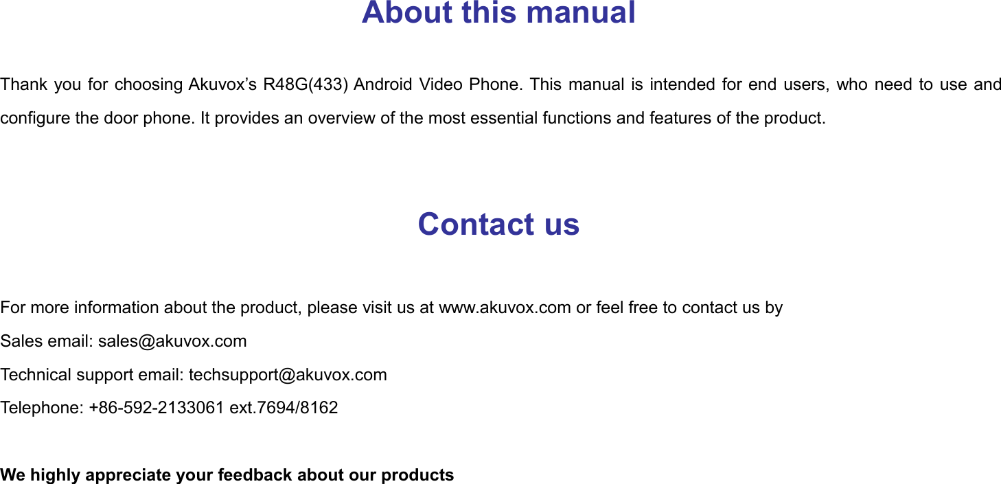 About this manualThank you for choosing Akuvox&rsquo;s R48G(433) Android Video Phone. This manual is intended for end users, who need to use andconfigure the door phone. It provides an overview of the most essential functions and features of the product.Contact usFor more information about the product, please visit us at www.akuvox.com or feel free to contact us bySales email: sales@akuvox.comTechnical support email: techsupport@akuvox.comTelephone: +86-592-2133061 ext.7694/8162We highly appreciate your feedback about our products