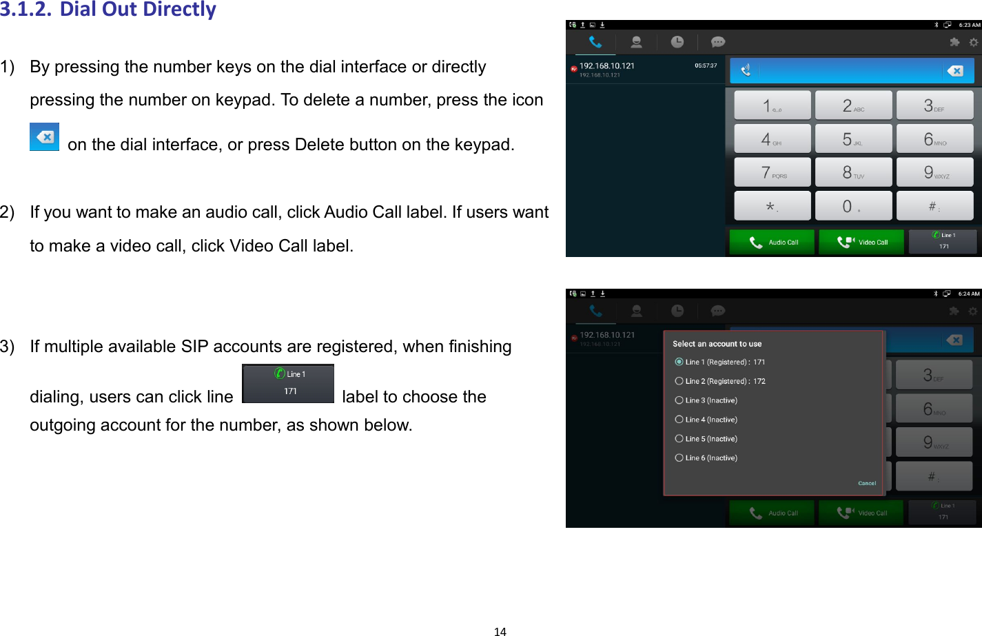 143.1.2. Dial Out Directly1) By pressing the number keys on the dial interface or directlypressing the number on keypad. To delete a number, press the iconon the dial interface, or press Delete button on the keypad.2) If you want to make an audio call, click Audio Call label. If users wantto make a video call, click Video Call label.3) If multiple available SIP accounts are registered, when finishingdialing, users can click line label to choose theoutgoing account for the number, as shown below.