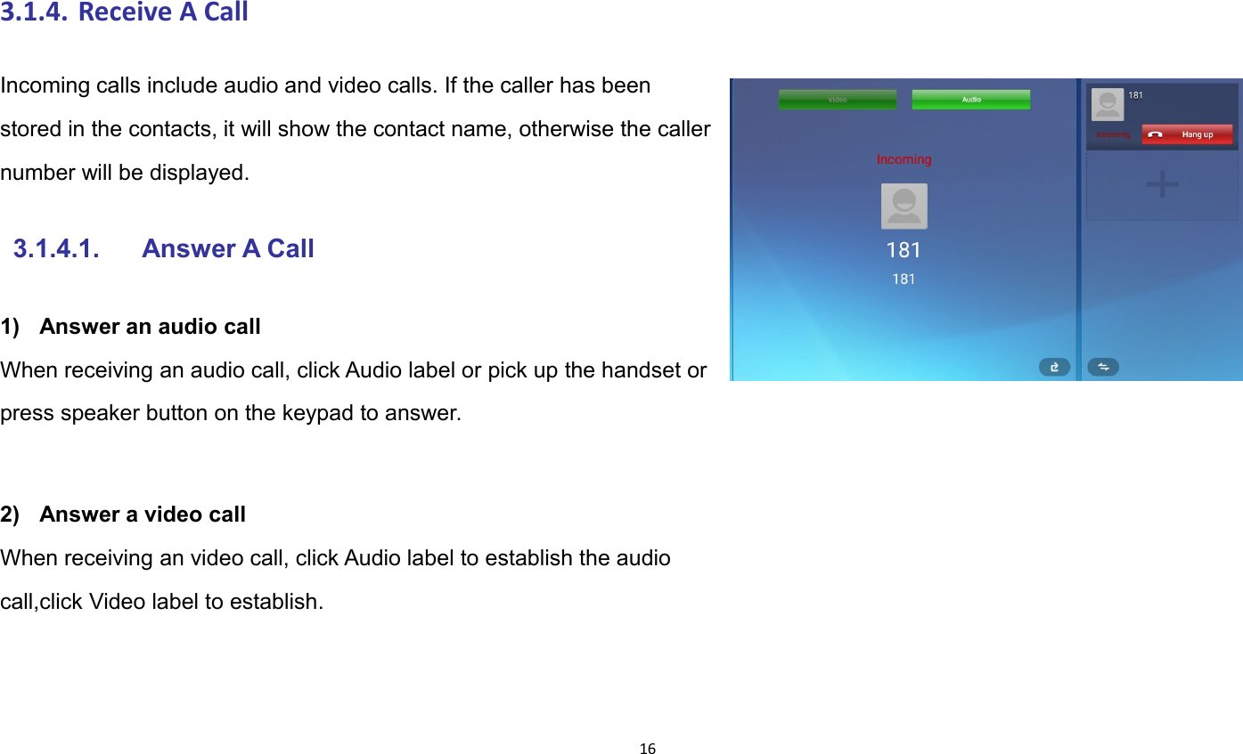163.1.4. Receive A CallIncoming calls include audio and video calls. If the caller has beenstored in the contacts, it will show the contact name, otherwise the callernumber will be displayed.3.1.4.1. Answer A Call1) Answer an audio callWhen receiving an audio call, click Audio label or pick up the handset orpress speaker button on the keypad to answer.2) Answer a video callWhen receiving an video call, click Audio label to establish the audiocall,click Video label to establish.
