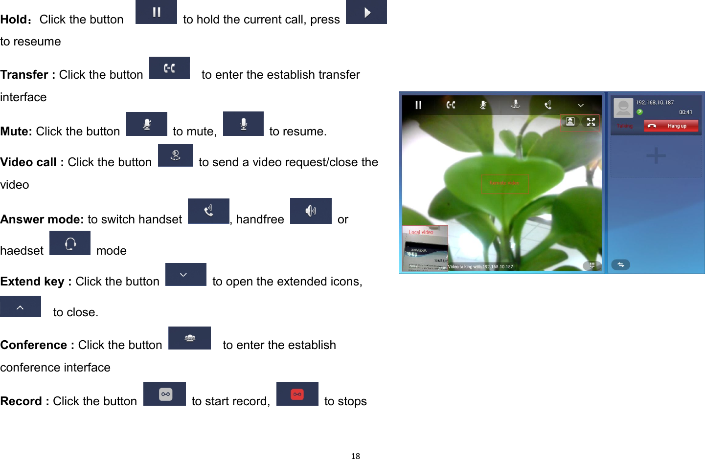 18Hold：Click the button to hold the current call, pressto reseumeTransfer : Click the button to enter the establish transferinterfaceMute: Click the button to mute, to resume.Video call : Click the button to send a video request/close thevideoAnswer mode: to switch handset , handfree orhaedset modeExtend key : Click the button to open the extended icons,to close.Conference : Click the button to enter the establishconference interfaceRecord : Click the button to start record, to stops