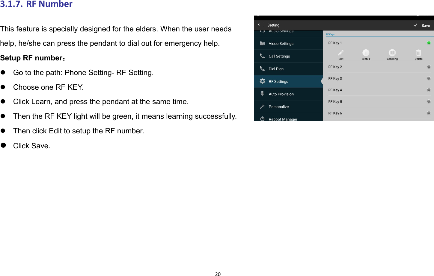 203.1.7. RF NumberThis feature is specially designed for the elders. When the user needshelp, he/she can press the pendant to dial out for emergency help.Setup RF number：Go to the path: Phone Setting- RF Setting.Choose one RF KEY.Click Learn, and press the pendant at the same time.Then the RF KEY light will be green, it means learning successfully.Then click Edit to setup the RF number.Click Save.