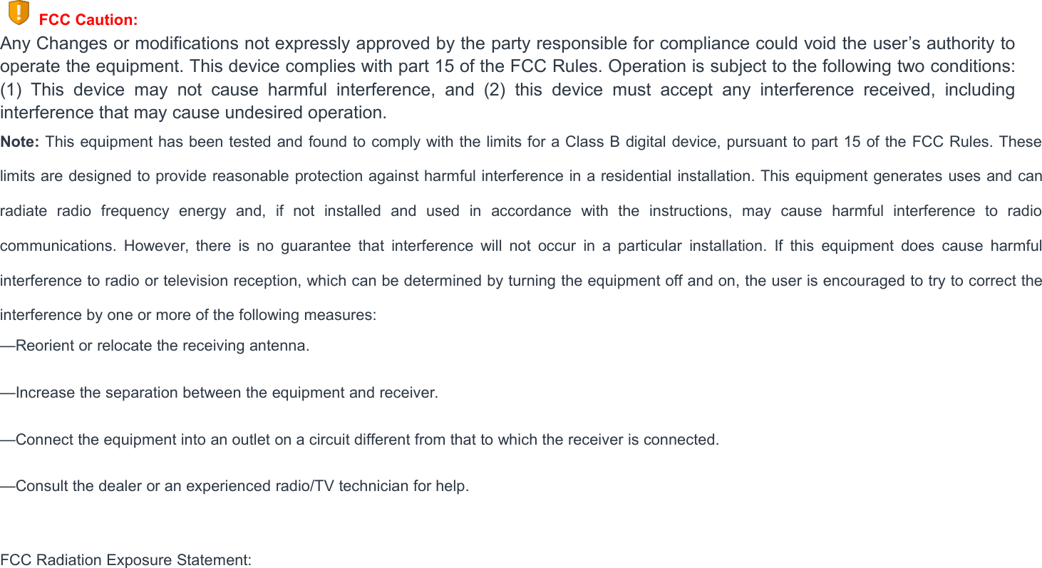 FCC Caution:Any Changes or modifications not expressly approved by the party responsible for compliance could void the user&rsquo;s authority tooperate the equipment. This device complies with part 15 of the FCC Rules. Operation is subject to the following two conditions:(1) This device may not cause harmful interference, and (2) this device must accept any interference received, includinginterference that may cause undesired operation.Note: This equipment has been tested and found to comply with the limits for a Class B digital device, pursuant to part 15 of the FCC Rules. Theselimits are designed to provide reasonable protection against harmful interference in a residential installation. This equipment generates uses and canradiate radio frequency energy and, if not installed and used in accordance with the instructions, may cause harmful interference to radiocommunications. However, there is no guarantee that interference will not occur in a particular installation. If this equipment does cause harmfulinterference to radio or television reception, which can be determined by turning the equipment off and on, the user is encouraged to try to correct theinterference by one or more of the following measures:&mdash;Reorient or relocate the receiving antenna.&mdash;Increase the separation between the equipment and receiver.&mdash;Connect the equipment into an outlet on a circuit different from that to which the receiver is connected.&mdash;Consult the dealer or an experienced radio/TV technician for help.FCC Radiation Exposure Statement: