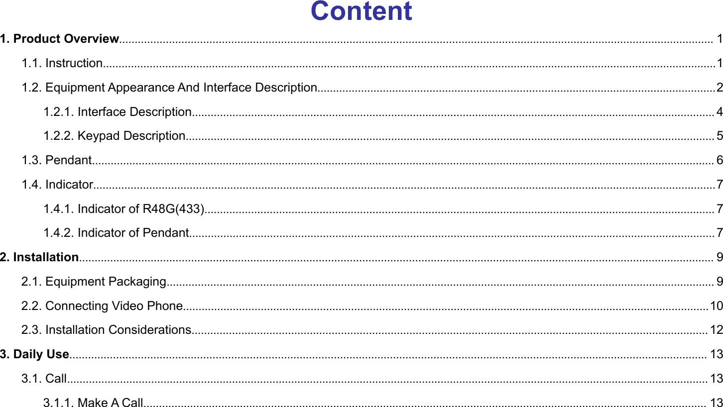 Content1. Product Overview............................................................................................................................................................................................... 11.1. Instruction.....................................................................................................................................................................................................11.2. Equipment Appearance And Interface Description................................................................................................................................21.2.1. Interface Description........................................................................................................................................................................ 41.2.2. Keypad Description.......................................................................................................................................................................... 51.3. Pendant........................................................................................................................................................................................................ 61.4. Indicator........................................................................................................................................................................................................71.4.1. Indicator of R48G(433).................................................................................................................................................................... 71.4.2. Indicator of Pendant......................................................................................................................................................................... 72. Installation............................................................................................................................................................................................................ 92.1. Equipment Packaging................................................................................................................................................................................ 92.2. Connecting Video Phone.........................................................................................................................................................................102.3. Installation Considerations...................................................................................................................................................................... 123. Daily Use............................................................................................................................................................................................................. 133.1. Call.............................................................................................................................................................................................................. 133.1.1. Make A Call..................................................................................................................................................................................... 13