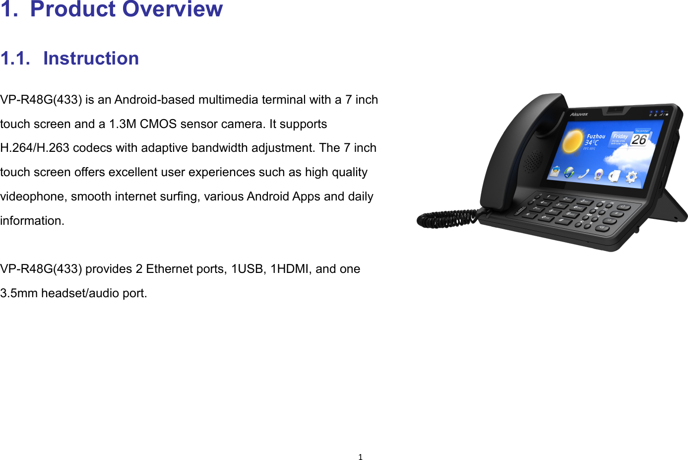 11. Product Overview1.1. InstructionVP-R48G(433) is an Android-based multimedia terminal with a 7 inchtouch screen and a 1.3M CMOS sensor camera. It supportsH.264/H.263 codecs with adaptive bandwidth adjustment. The 7 inchtouch screen offers excellent user experiences such as high qualityvideophone, smooth internet surfing, various Android Apps and dailyinformation.VP-R48G(433) provides 2 Ethernet ports, 1USB, 1HDMI, and one3.5mm headset/audio port.